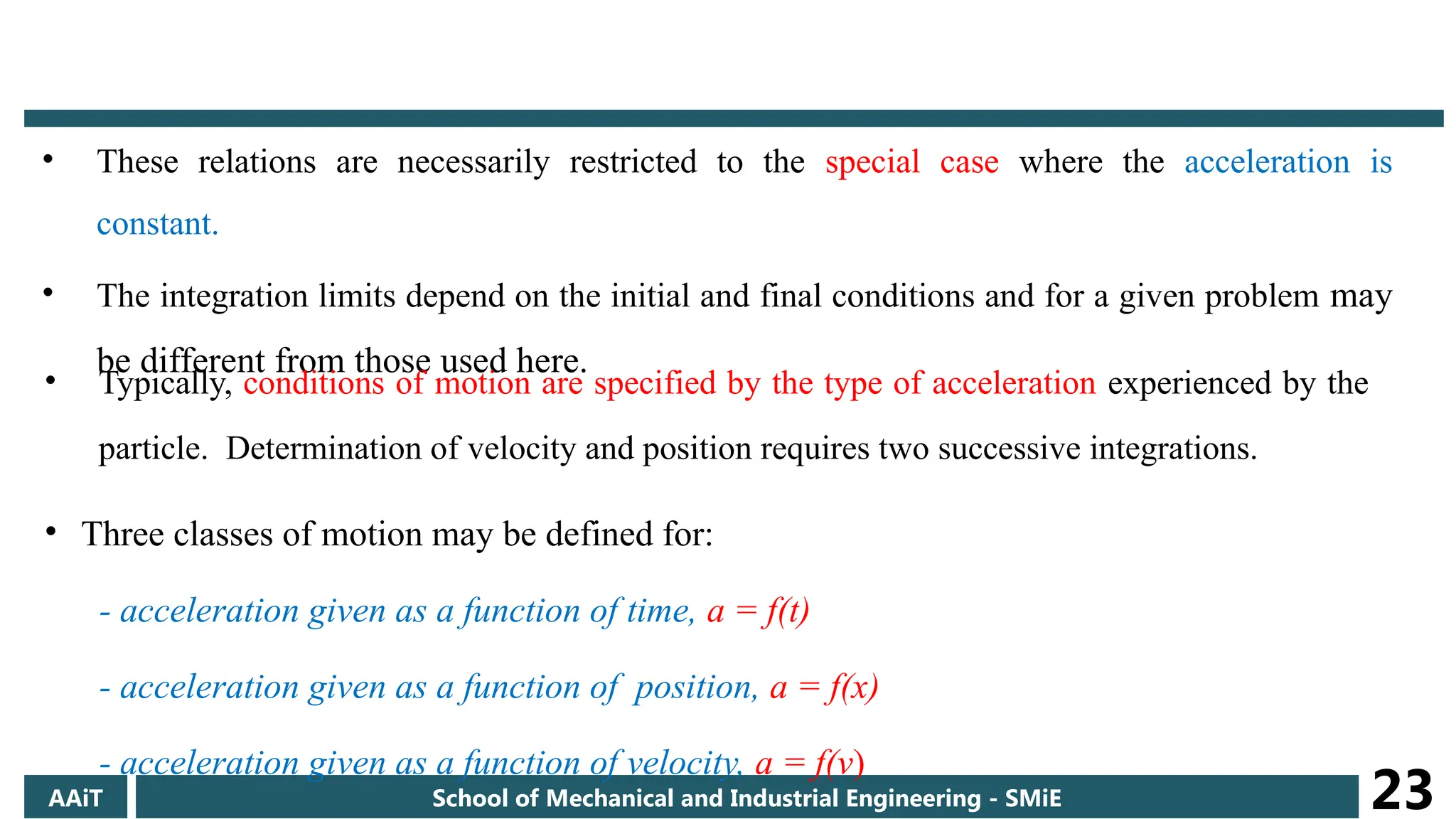 • These relations are necessarily restricted to the special case where the acceleration is
constant.
• The integration limits depend on the initial and final conditions and for a given problem may
be different from those used here.
AAiT School of Mechanical and Industrial Engineering - SMiE 23
• Typically, conditions of motion are specified by the type of acceleration experienced by the
particle. Determination of velocity and position requires two successive integrations.
• Three classes of motion may be defined for:
- acceleration given as a function of time, a = f(t)
- acceleration given as a function of position, a = f(x)
- acceleration given as a function of velocity, a = f(v)
 