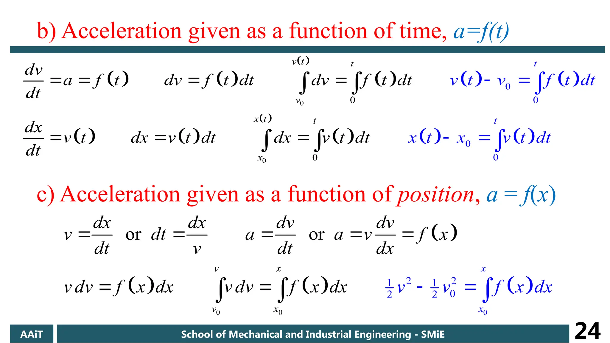 b) Acceleration given as a function of time, a=f(t)
   
 
     
   
 
     
0
0
0
0
0
0
0
0
t
v t t
v
x t t
t
x
v t v f t dt
x t x v t
dv
a f t dv f t dt dv f t dt
t dt
dt
dx
v t dx v dt dx v t dt
dt

 

  
  
 
 
  
c) Acceleration given as a function of position, a = f(x)
 
     
0 0 0
2 2
1 1
0
2 2
or or
x
x
v x
v x
dx dx dv dv
v dt a a v f x
dt v dt dx
v d v
v f x dx v dv f x v f x
d d
x x

    
  
  
AAiT School of Mechanical and Industrial Engineering - SMiE 24
 