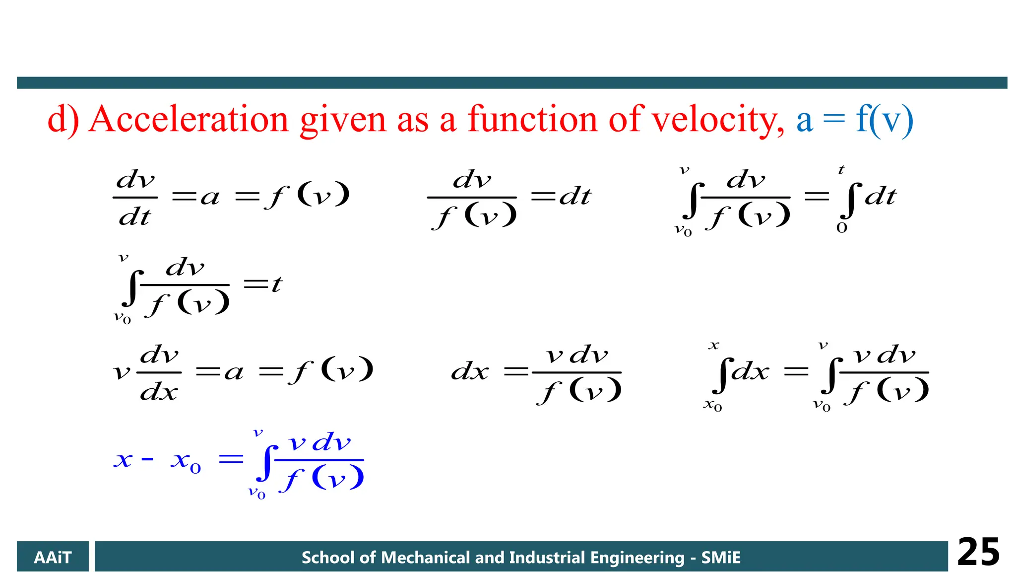d) Acceleration given as a function of velocity, a = f(v)
 
   
 
 
   
 
0
0
0 0
0
0
0
v t
v
x v
x
v
v
v
v
v
dv dv dv
a f v dt dt
dt f v f v
dv
t
f v
dv v dv v dv
v a f v dx dx
dx
x
f v
x
f
v dv
v
v
f
  
 


   

 

 
AAiT School of Mechanical and Industrial Engineering - SMiE 25
 