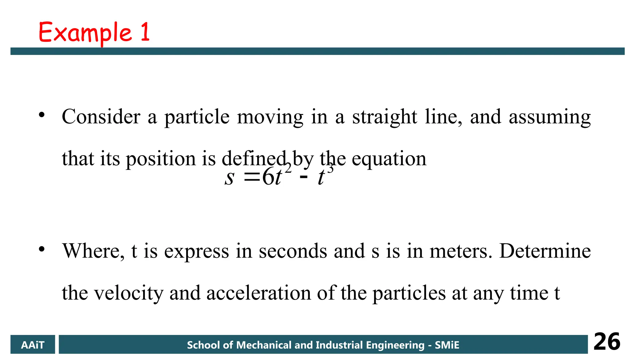 Example 1
• Consider a particle moving in a straight line, and assuming
that its position is defined by the equation
• Where, t is express in seconds and s is in meters. Determine
the velocity and acceleration of the particles at any time t
3
2
6 t
t
s 

AAiT School of Mechanical and Industrial Engineering - SMiE 26
 