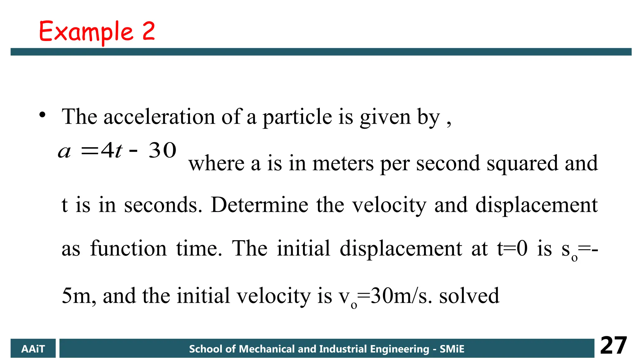 Example 2
• The acceleration of a particle is given by ,
where a is in meters per second squared and
t is in seconds. Determine the velocity and displacement
as function time. The initial displacement at t=0 is so=-
5m, and the initial velocity is vo=30m/s. solved
30
4 
 t
a
AAiT School of Mechanical and Industrial Engineering - SMiE 27
 