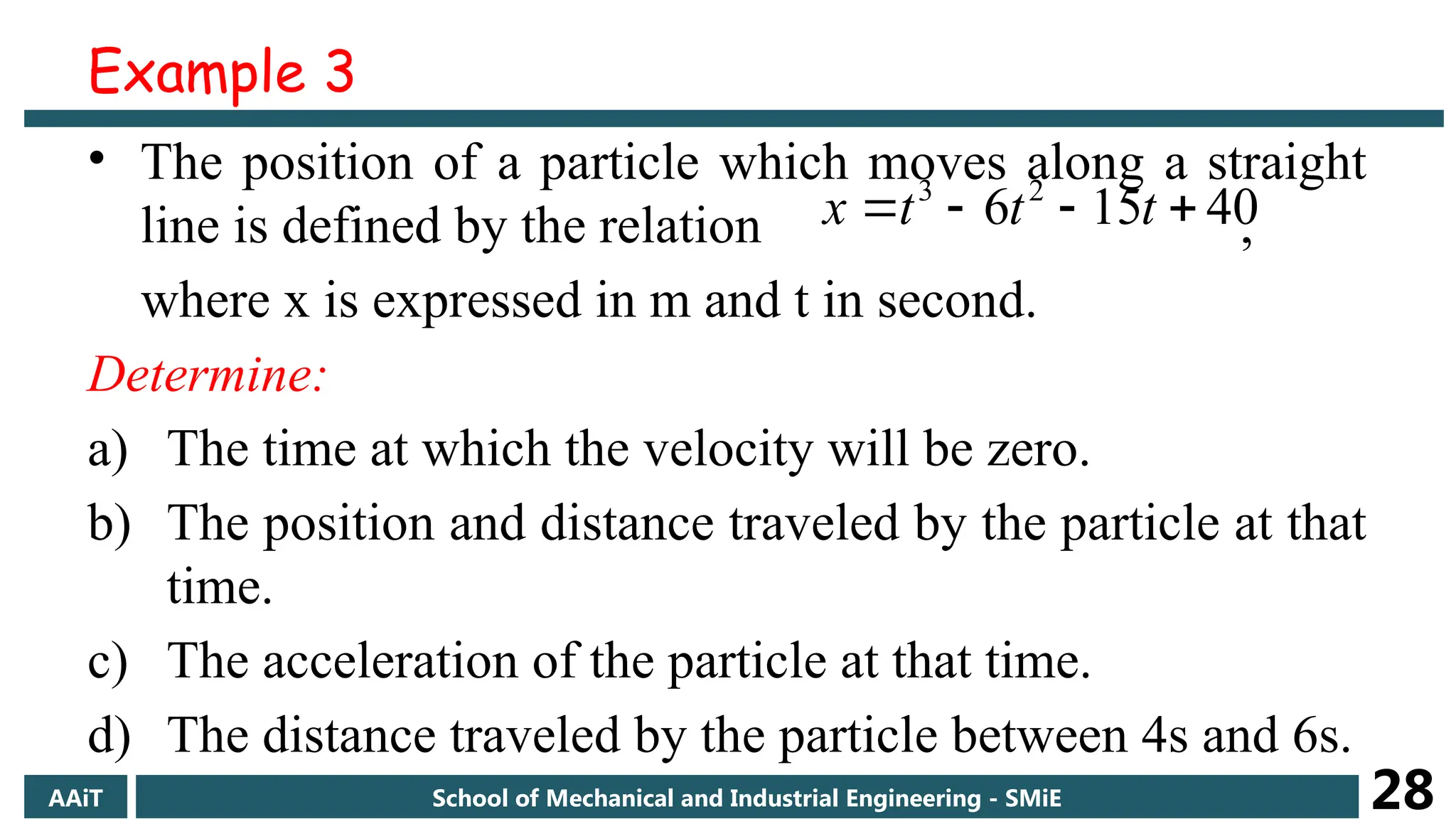 • The position of a particle which moves along a straight
line is defined by the relation ,
where x is expressed in m and t in second.
Determine:
a) The time at which the velocity will be zero.
b) The position and distance traveled by the particle at that
time.
c) The acceleration of the particle at that time.
d) The distance traveled by the particle between 4s and 6s.
40
15
6 2
3



 t
t
t
x
AAiT School of Mechanical and Industrial Engineering - SMiE 28
Example 3
 