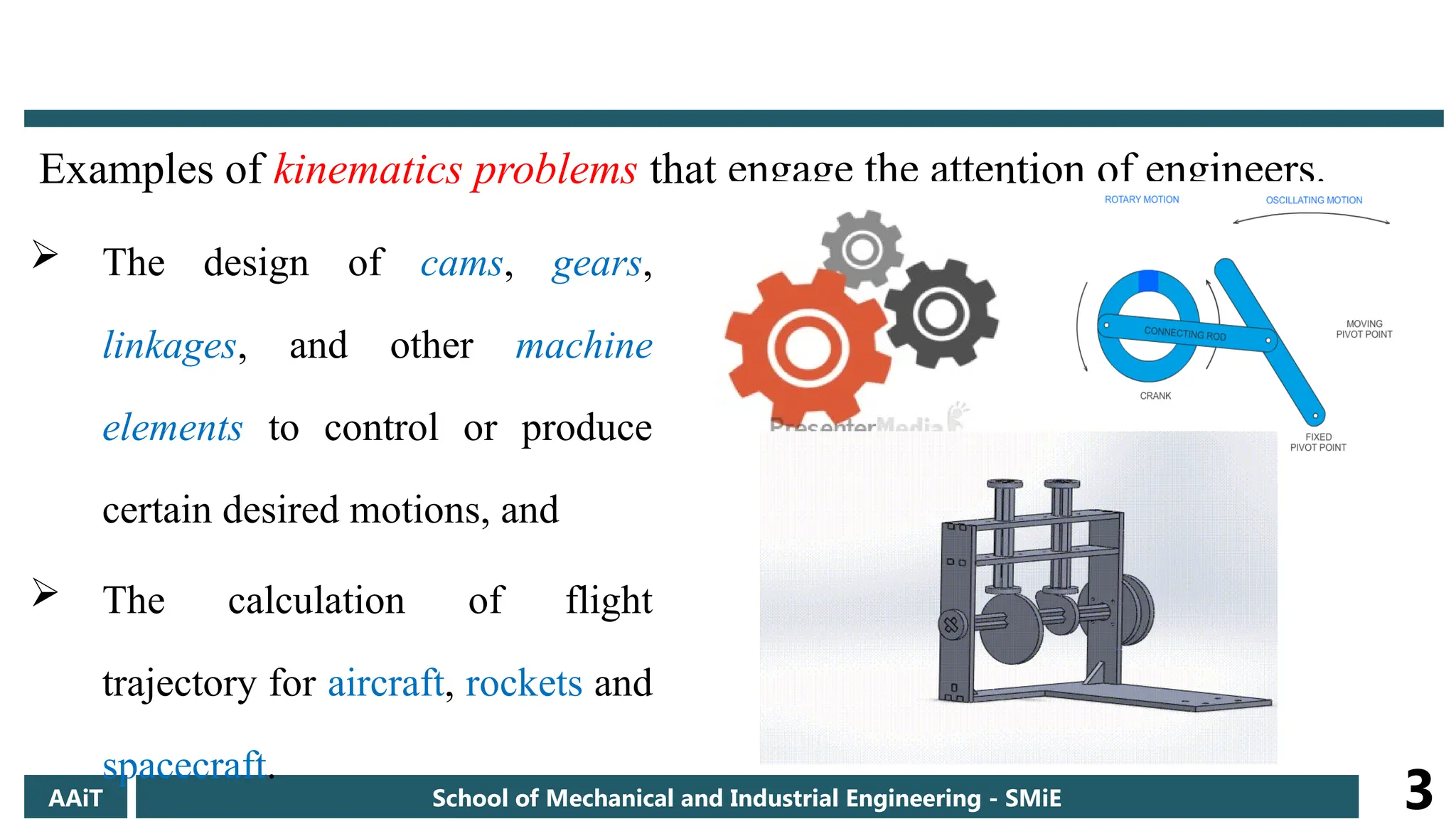 Examples of kinematics problems that engage the attention of engineers.
AAiT School of Mechanical and Industrial Engineering - SMiE 3
 The design of cams, gears,
linkages, and other machine
elements to control or produce
certain desired motions, and
 The calculation of flight
trajectory for aircraft, rockets and
spacecraft.
 
