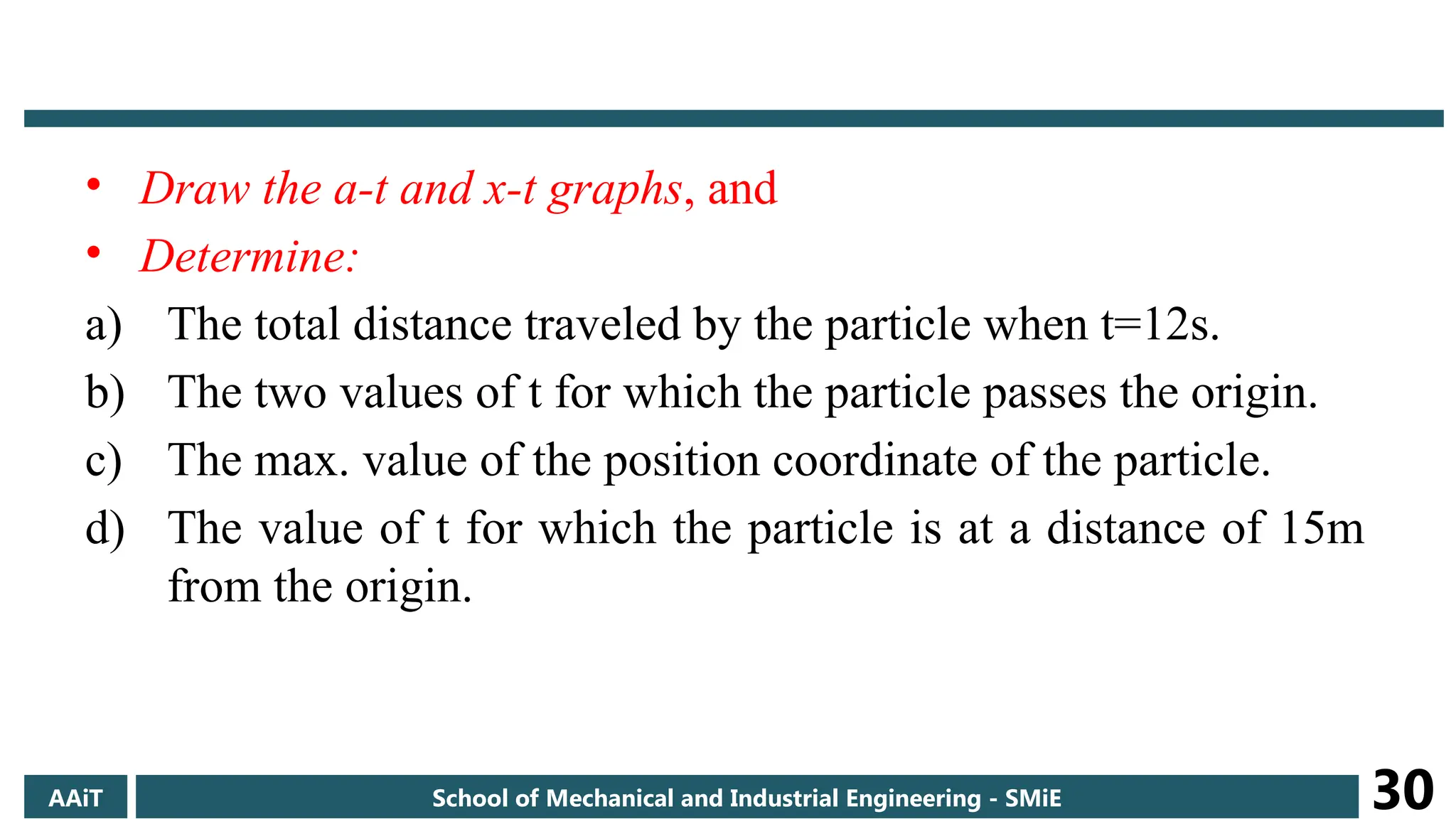 • Draw the a-t and x-t graphs, and
• Determine:
a) The total distance traveled by the particle when t=12s.
b) The two values of t for which the particle passes the origin.
c) The max. value of the position coordinate of the particle.
d) The value of t for which the particle is at a distance of 15m
from the origin.
AAiT School of Mechanical and Industrial Engineering - SMiE 30
 