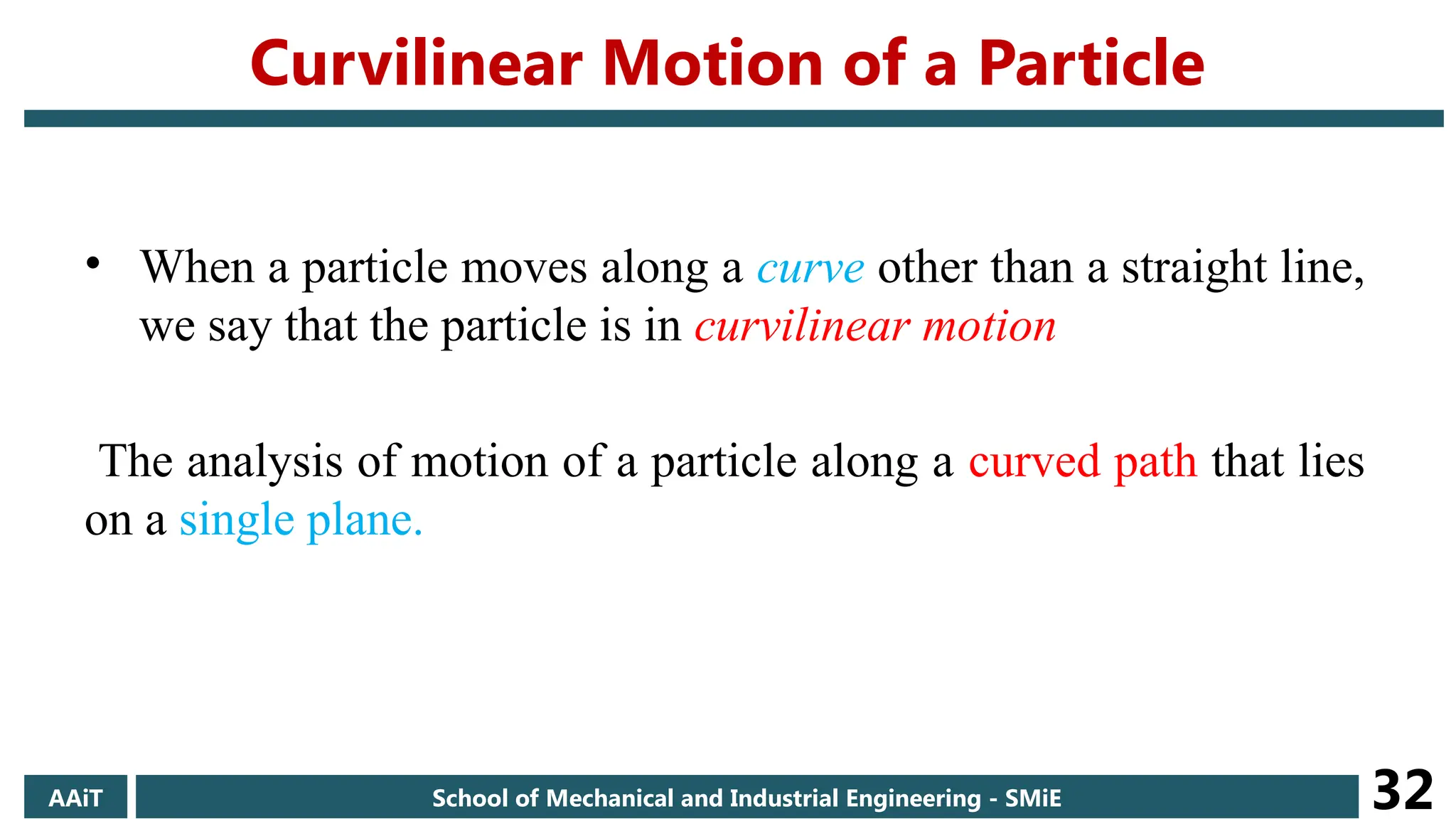 Curvilinear Motion of a Particle
• When a particle moves along a curve other than a straight line,
we say that the particle is in curvilinear motion
The analysis of motion of a particle along a curved path that lies
on a single plane.
AAiT School of Mechanical and Industrial Engineering - SMiE 32
 
