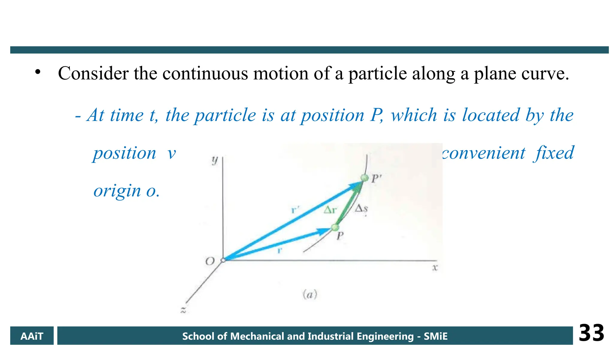 • Consider the continuous motion of a particle along a plane curve.
- At time t, the particle is at position P, which is located by the
position vector r measured from some convenient fixed
origin o.
AAiT School of Mechanical and Industrial Engineering - SMiE 33
 