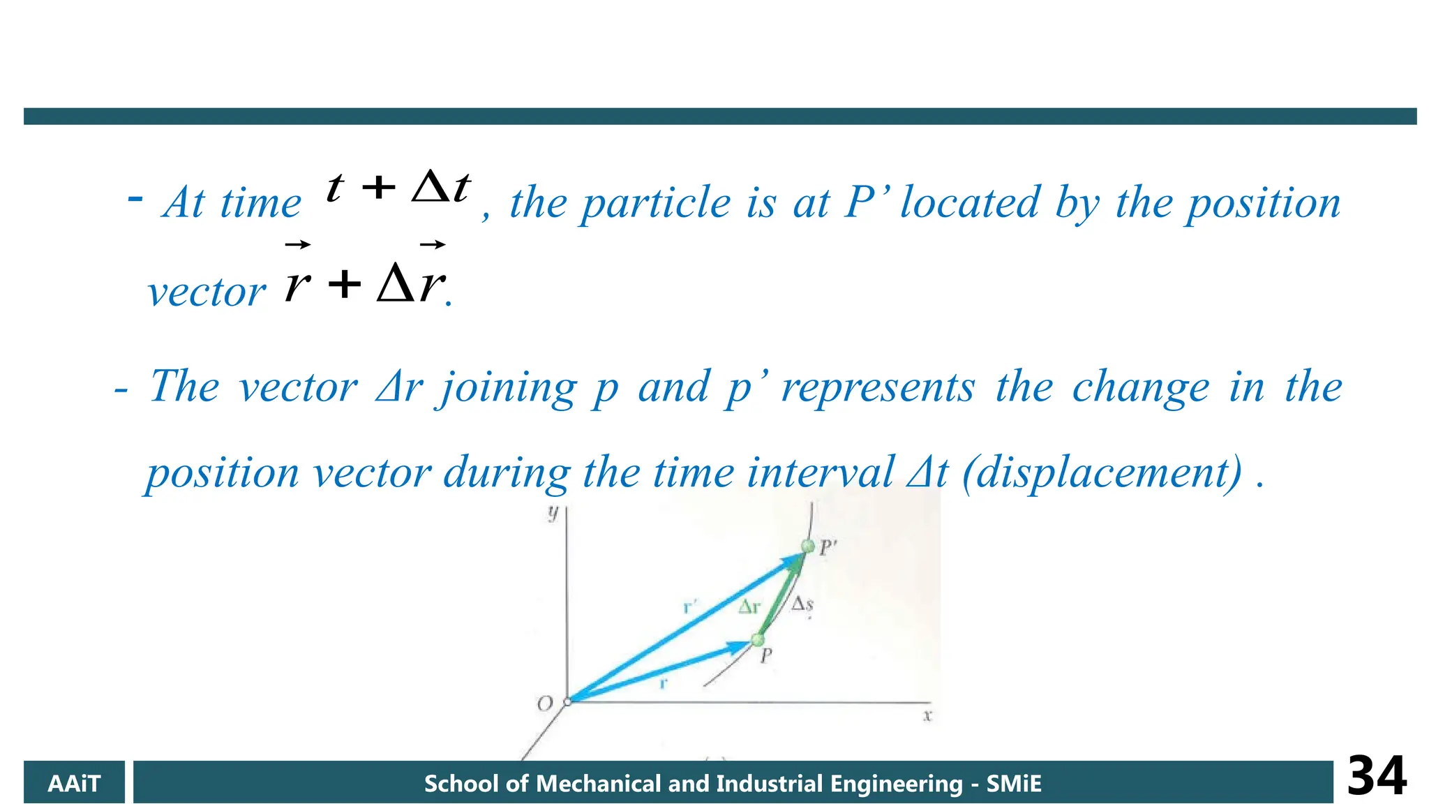 - At time , the particle is at P’ located by the position
vector .
- The vector Δr joining p and p’ represents the change in the
position vector during the time interval Δt (displacement) .
t
t 

r
r 

AAiT School of Mechanical and Industrial Engineering - SMiE 34
 