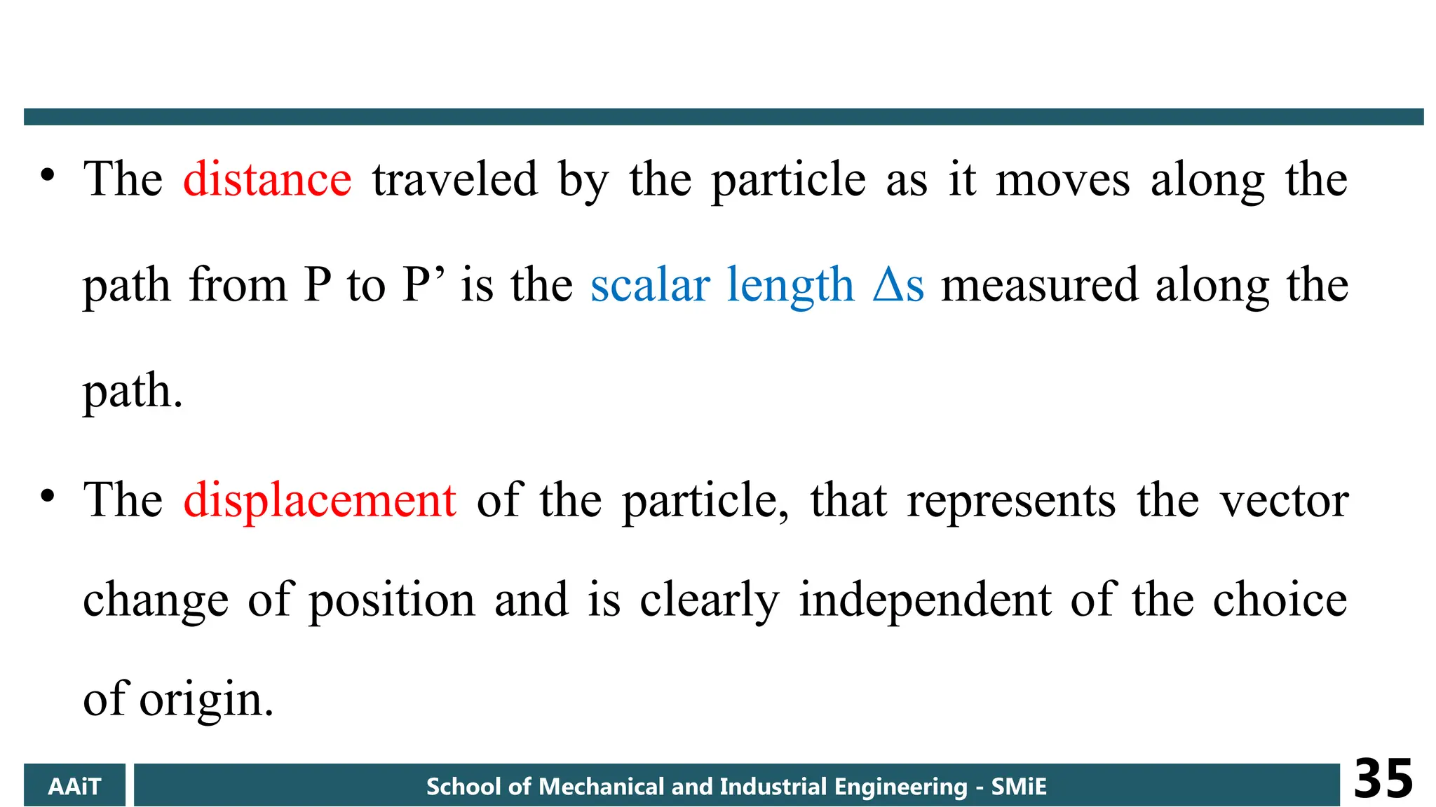 • The distance traveled by the particle as it moves along the
path from P to P’ is the scalar length Δs measured along the
path.
• The displacement of the particle, that represents the vector
change of position and is clearly independent of the choice
of origin.
AAiT School of Mechanical and Industrial Engineering - SMiE 35
 
