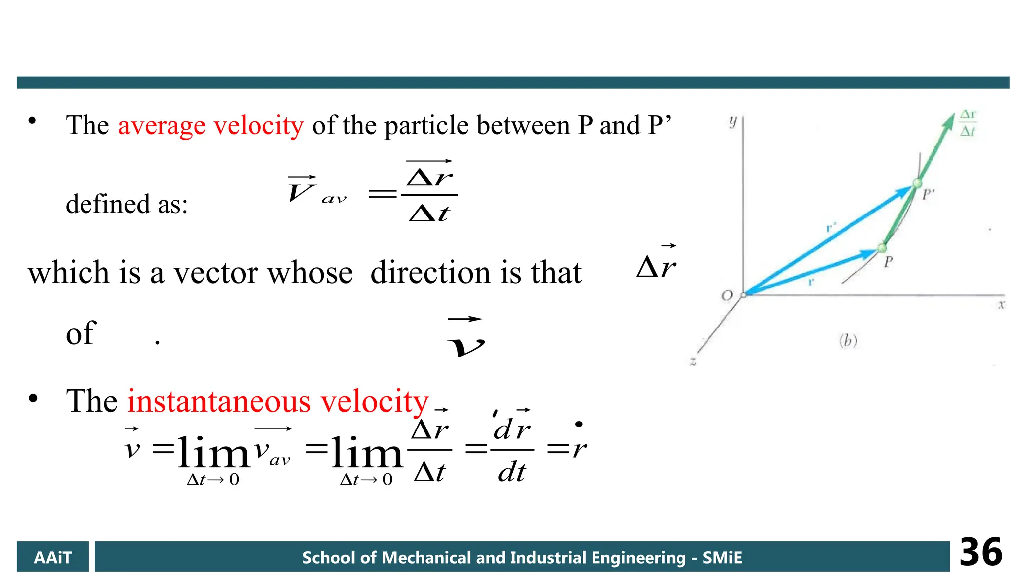 • The average velocity of the particle between P and P’
defined as:
which is a vector whose direction is that
of .
• The instantaneous velocity ,
t
r
V av



r

v










 r
dt
r
d
t
r
v
v
t
av
t
lim
lim 0
0
AAiT School of Mechanical and Industrial Engineering - SMiE 36
 