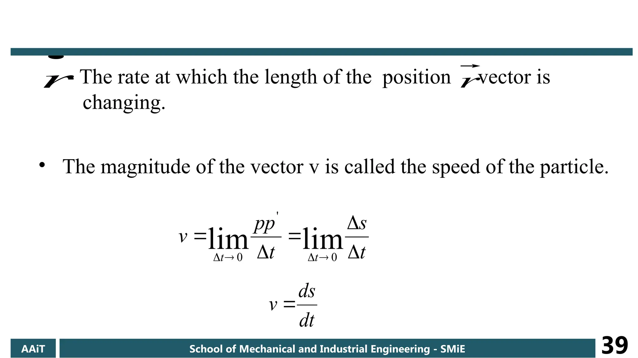 - The rate at which the length of the position vector is
changing.
• The magnitude of the vector v is called the speed of the particle.
t
s
t
pp
v
t
t 








lim
lim 0
'
0
dt
ds
v 

r r
AAiT School of Mechanical and Industrial Engineering - SMiE 39
 