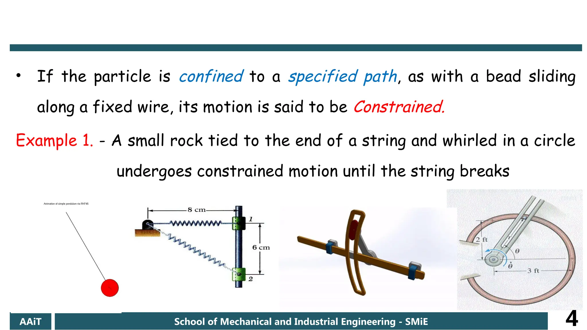 • If the particle is confined to a specified path, as with a bead sliding
along a fixed wire, its motion is said to be Constrained.
Example 1. - A small rock tied to the end of a string and whirled in a circle
undergoes constrained motion until the string breaks
AAiT School of Mechanical and Industrial Engineering - SMiE 4
 