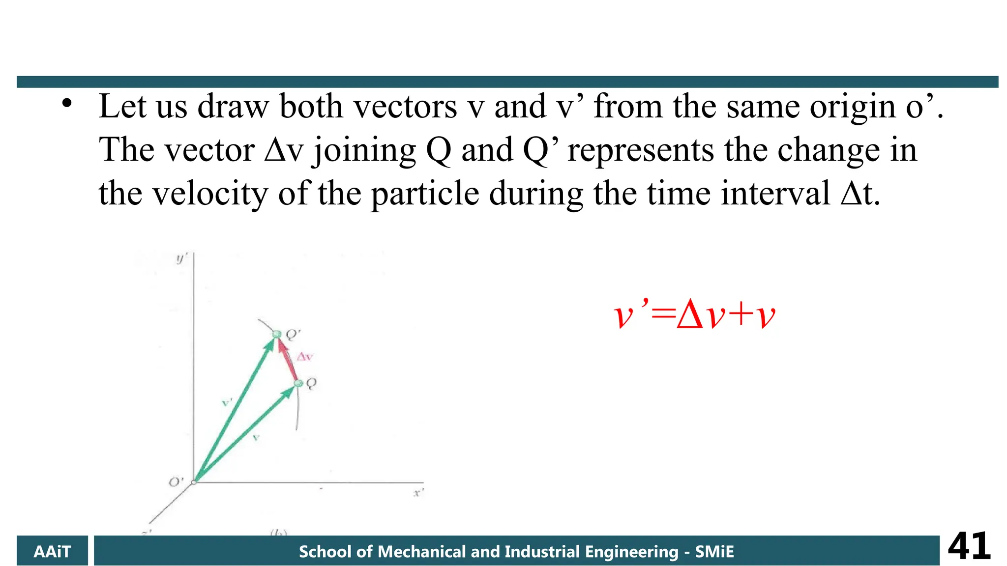 • Let us draw both vectors v and v’ from the same origin o’.
The vector ∆v joining Q and Q’ represents the change in
the velocity of the particle during the time interval ∆t.
v’=∆v+v
AAiT School of Mechanical and Industrial Engineering - SMiE 41
 