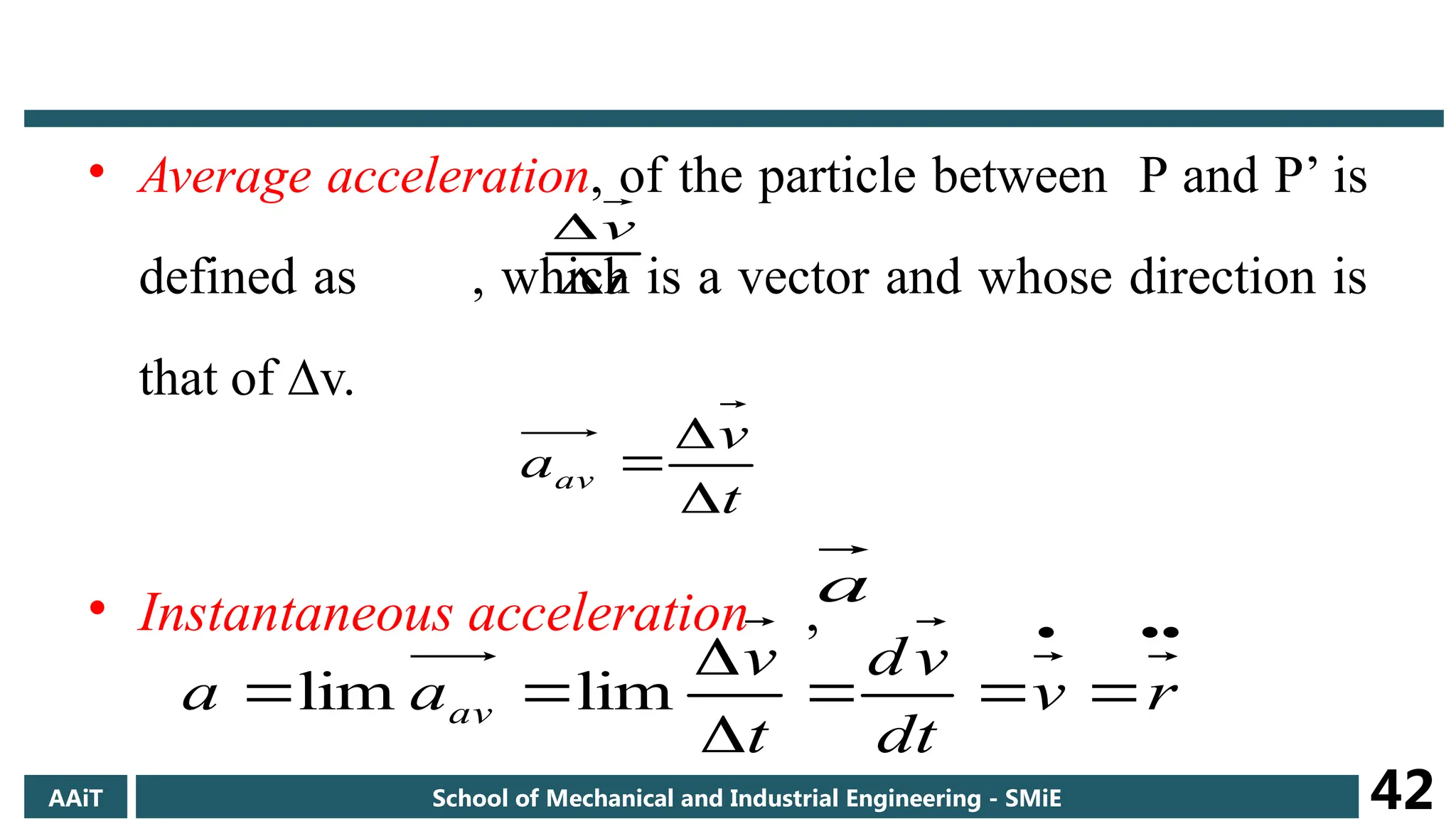 • Average acceleration, of the particle between P and P’ is
defined as , which is a vector and whose direction is
that of ∆v.
• Instantaneous acceleration ,
t
v


t
v
aav



a









 r
v
dt
v
d
t
v
a
a av lim
lim
AAiT School of Mechanical and Industrial Engineering - SMiE 42
 