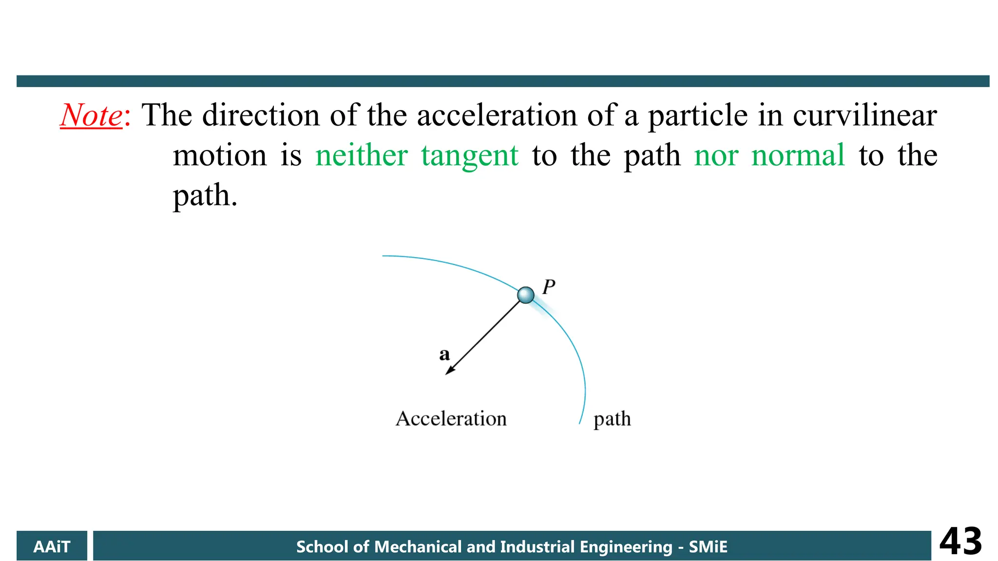 Note: The direction of the acceleration of a particle in curvilinear
motion is neither tangent to the path nor normal to the
path.
AAiT School of Mechanical and Industrial Engineering - SMiE 43
 