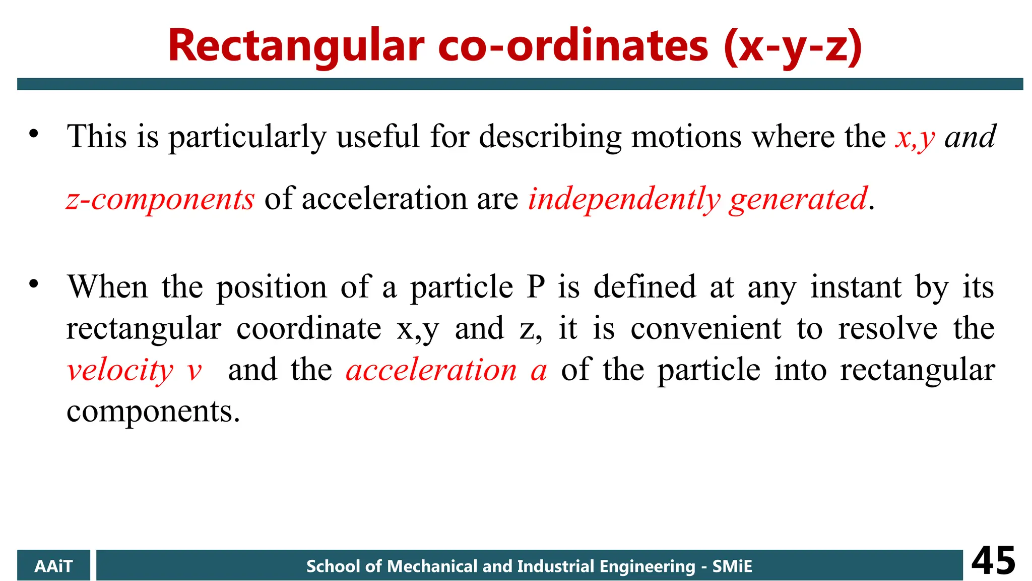• This is particularly useful for describing motions where the x,y and
z-components of acceleration are independently generated.
• When the position of a particle P is defined at any instant by its
rectangular coordinate x,y and z, it is convenient to resolve the
velocity v and the acceleration a of the particle into rectangular
components.
AAiT School of Mechanical and Industrial Engineering - SMiE 45
Rectangular co-ordinates (x-y-z)
 