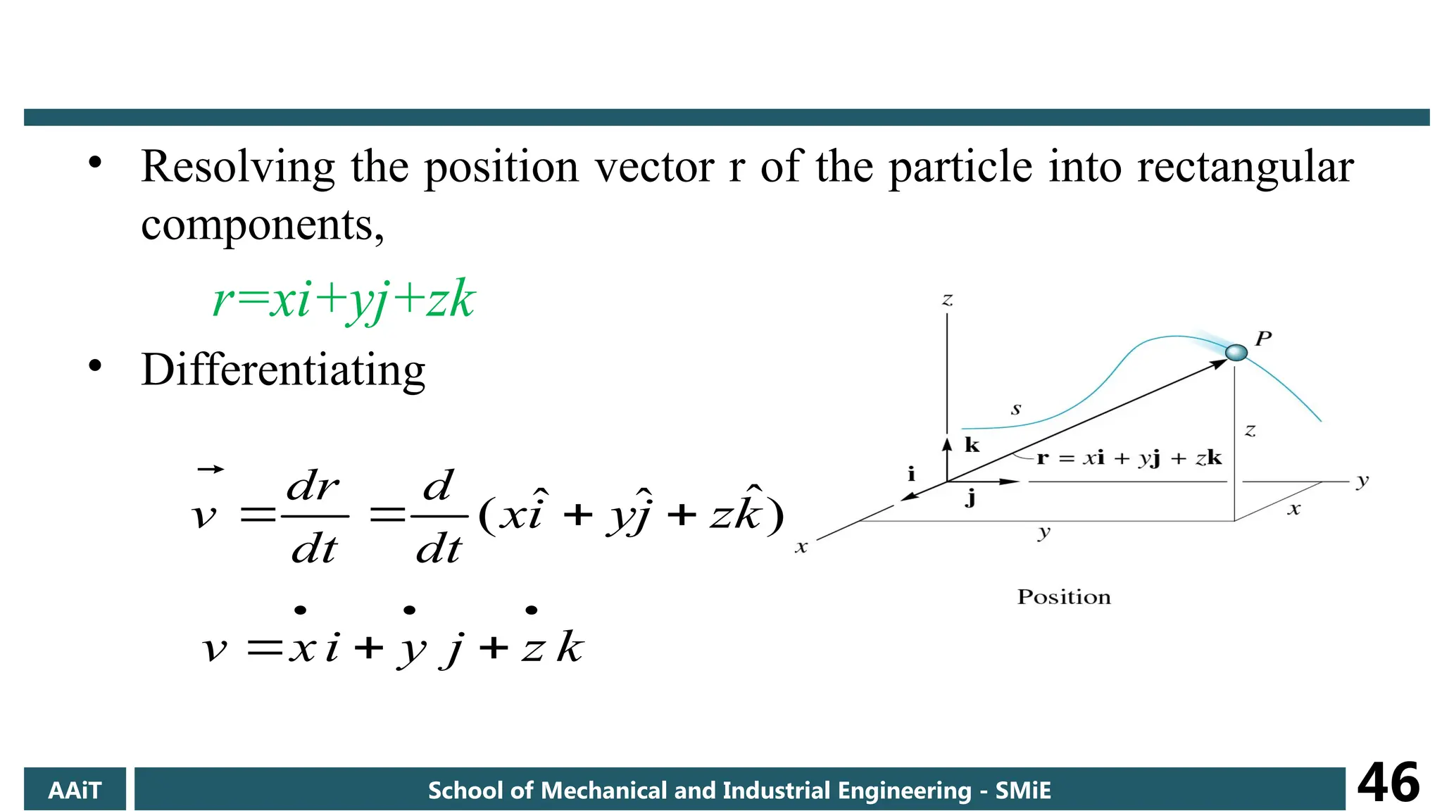 • Resolving the position vector r of the particle into rectangular
components,
r=xi+yj+zk
• Differentiating
)
ˆ
ˆ
ˆ
( k
z
j
y
i
x
dt
d
dt
r
d
v 





k
z
j
y
i
x
v






AAiT School of Mechanical and Industrial Engineering - SMiE 46
 
