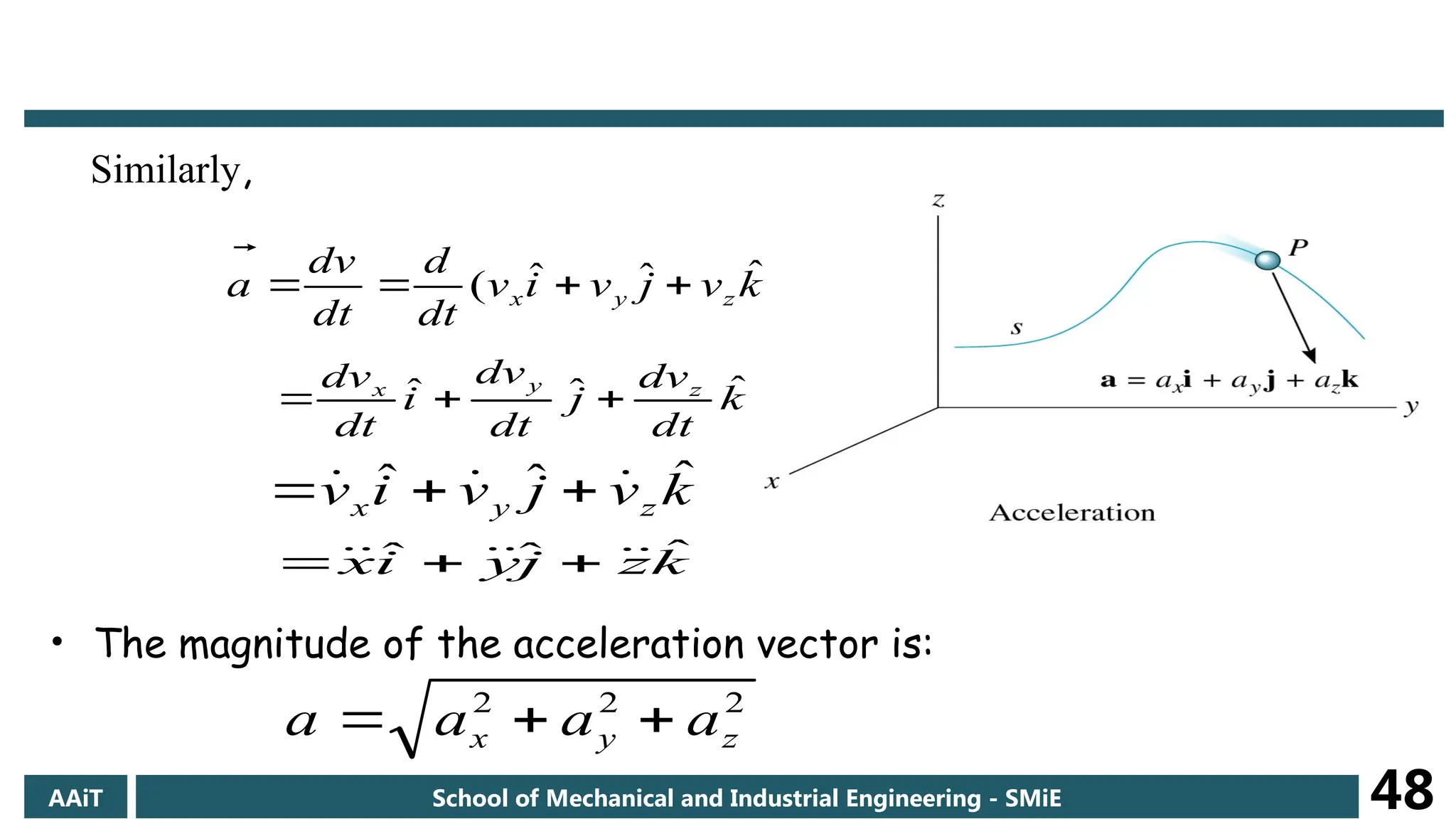 Similarly,
)
ˆ
ˆ
ˆ
( k
v
j
v
i
v
dt
d
dt
v
d
a z
y
x 





k
dt
dv
j
dt
dv
i
dt
dv z
y
x ˆ
ˆ
ˆ 


k
v
j
v
i
v z
y
x
ˆ
ˆ
ˆ 

 


k
z
j
y
i
x ˆ
ˆ
ˆ 




 


• The magnitude of the acceleration vector is:
2
2
2
z
y
x a
a
a
a 


AAiT School of Mechanical and Industrial Engineering - SMiE 48
 