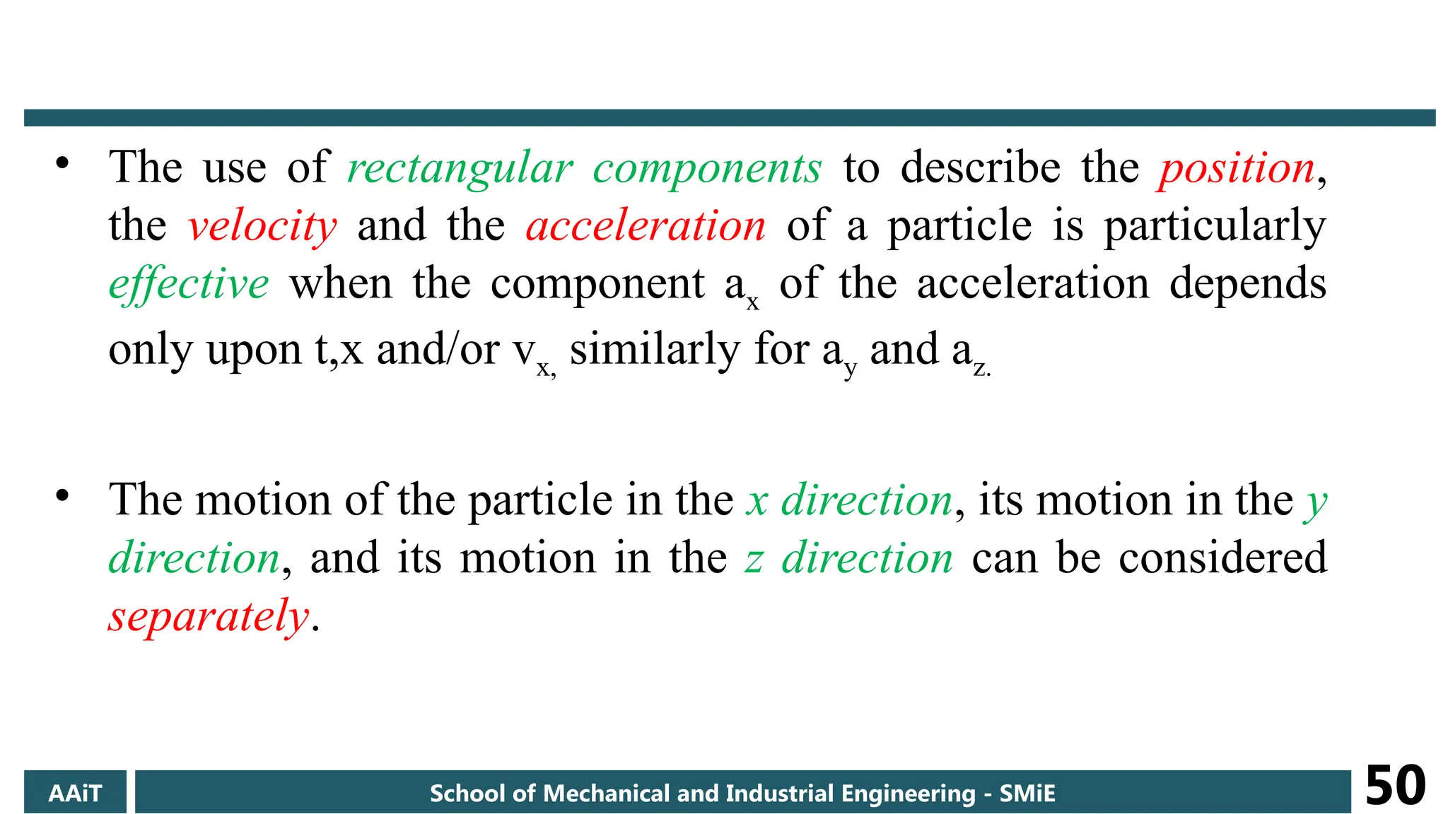 • The use of rectangular components to describe the position,
the velocity and the acceleration of a particle is particularly
effective when the component ax of the acceleration depends
only upon t,x and/or vx, similarly for ay and az.
• The motion of the particle in the x direction, its motion in the y
direction, and its motion in the z direction can be considered
separately.
AAiT School of Mechanical and Industrial Engineering - SMiE 50
 