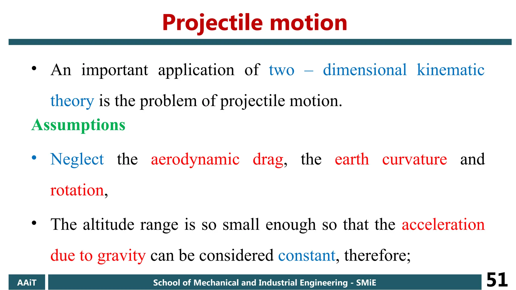 • An important application of two – dimensional kinematic
theory is the problem of projectile motion.
Assumptions
• Neglect the aerodynamic drag, the earth curvature and
rotation,
• The altitude range is so small enough so that the acceleration
due to gravity can be considered constant, therefore;
AAiT School of Mechanical and Industrial Engineering - SMiE 51
Projectile motion
 
