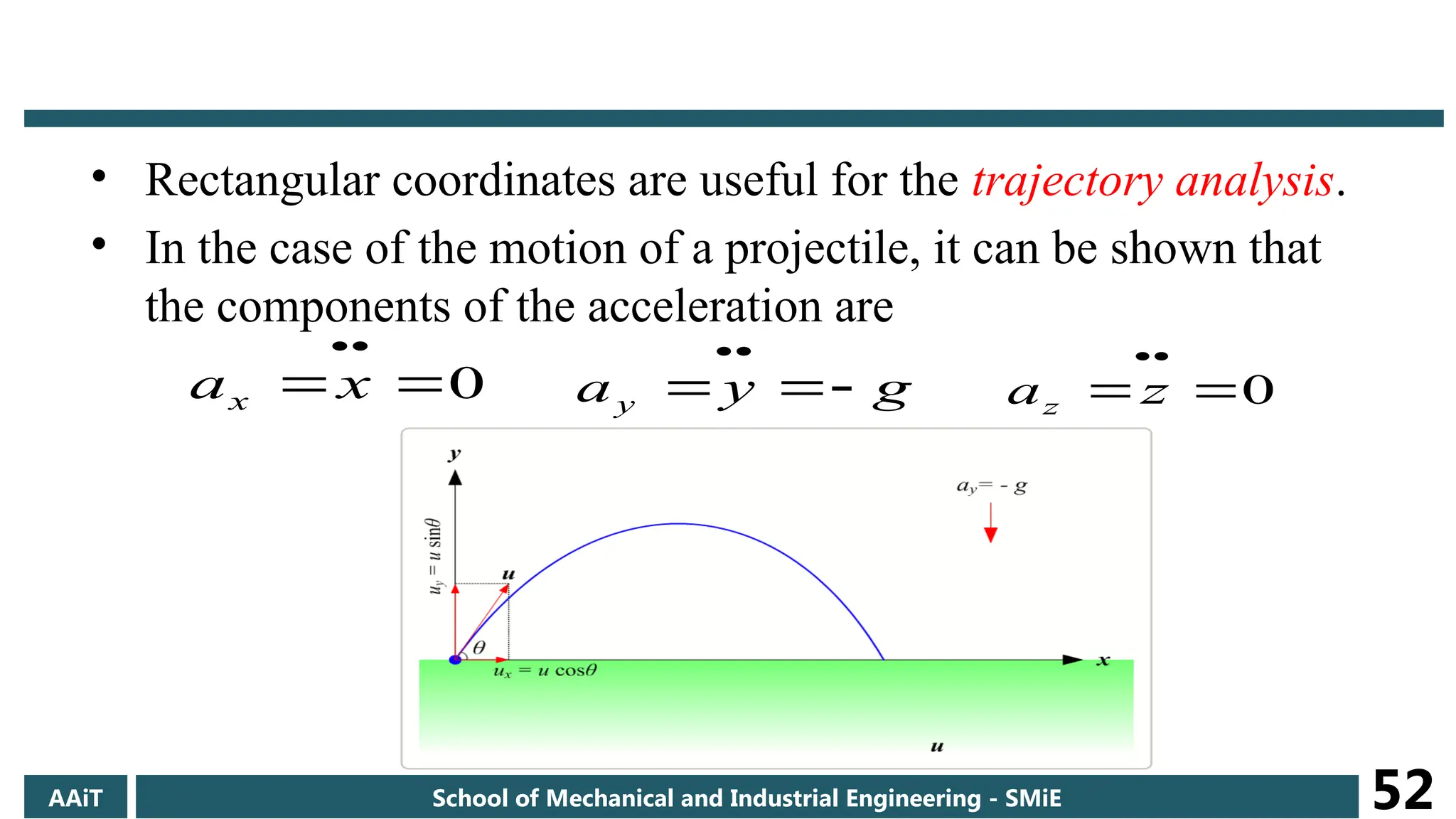 • Rectangular coordinates are useful for the trajectory analysis.
• In the case of the motion of a projectile, it can be shown that
the components of the acceleration are
0




x
ax g
y
ay 




0




z
az
AAiT School of Mechanical and Industrial Engineering - SMiE 52
 