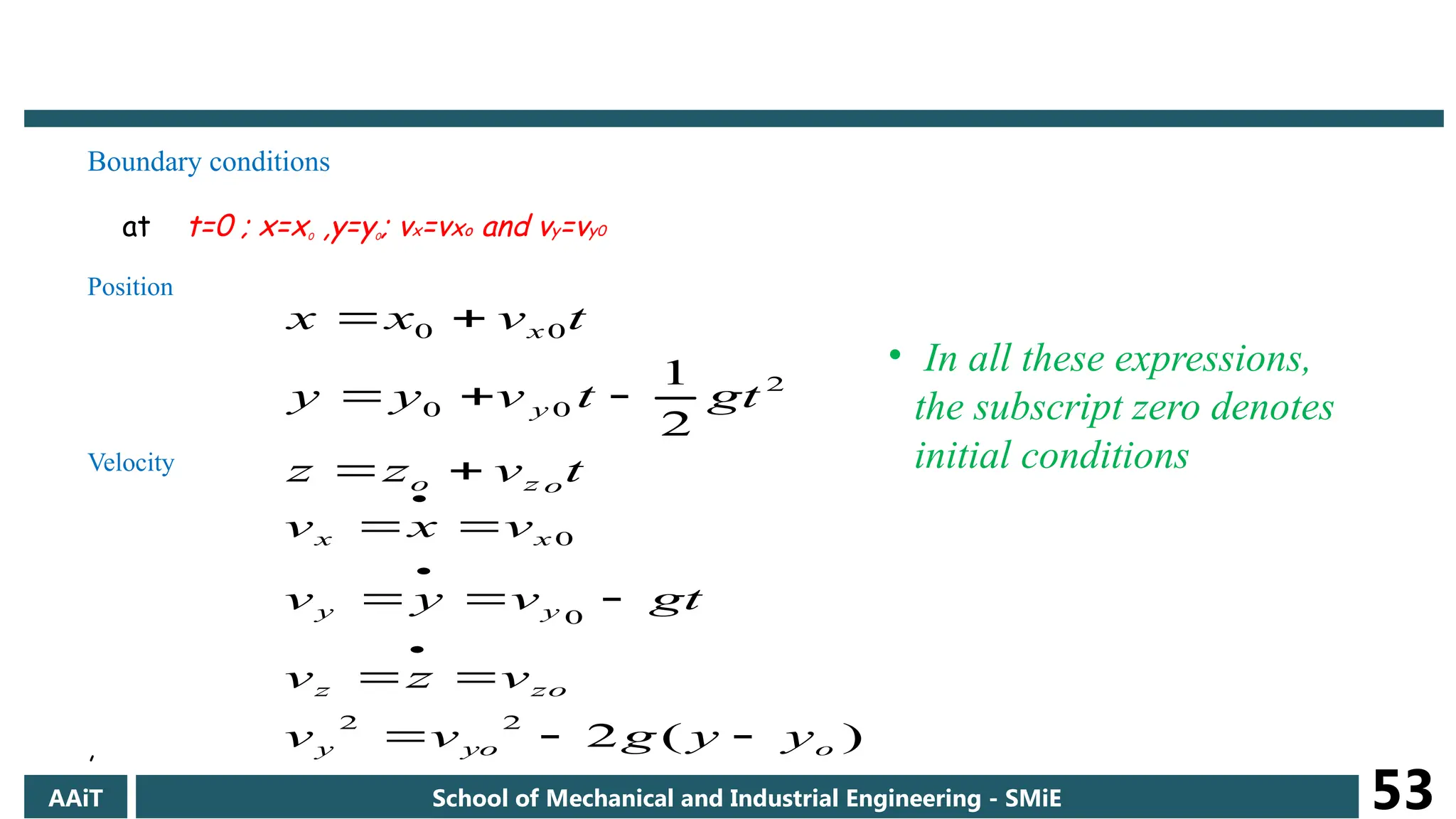 Boundary conditions
at t=0 ; x=x0 ,y=y0; vx=vxo and vy=vy0
Position
Velocity
,
t
v
z
z
gt
t
v
y
y
t
v
x
x
o
z
o
y
x







2
0
0
0
0
2
1
)
(
2
2
2
0
0
o
yo
y
zo
z
y
y
x
x
y
y
g
v
v
v
z
v
gt
v
y
v
v
x
v













• In all these expressions,
the subscript zero denotes
initial conditions
AAiT School of Mechanical and Industrial Engineering - SMiE 53
 