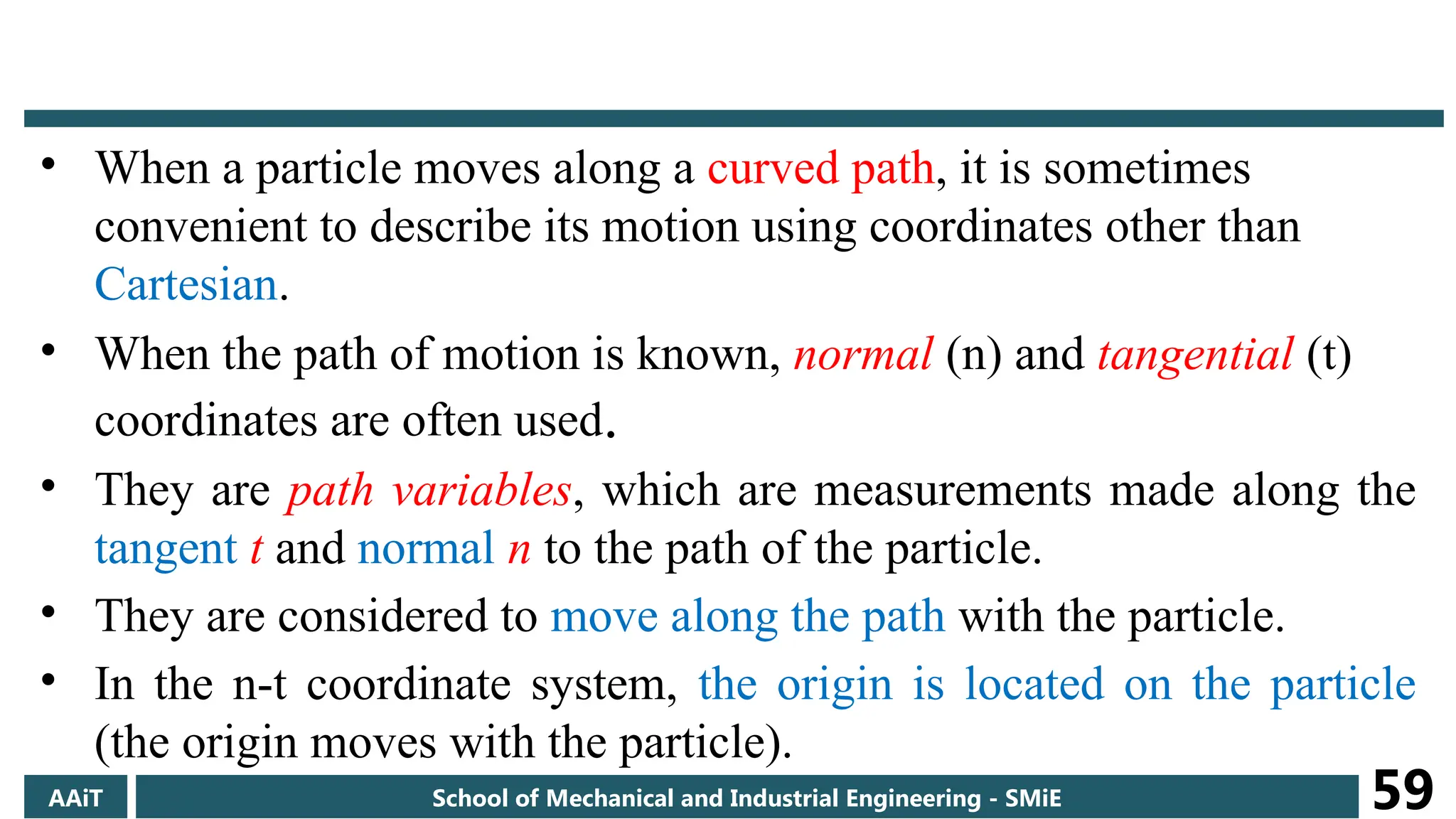 • When a particle moves along a curved path, it is sometimes
convenient to describe its motion using coordinates other than
Cartesian.
• When the path of motion is known, normal (n) and tangential (t)
coordinates are often used.
• They are path variables, which are measurements made along the
tangent t and normal n to the path of the particle.
• They are considered to move along the path with the particle.
• In the n-t coordinate system, the origin is located on the particle
(the origin moves with the particle).
AAiT School of Mechanical and Industrial Engineering - SMiE 59
 