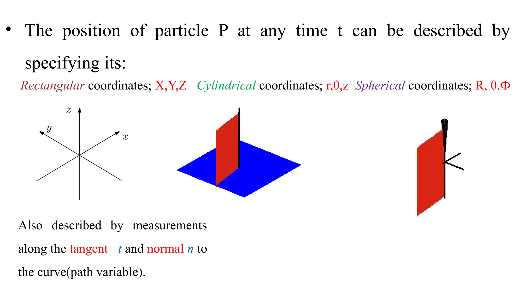 • The position of particle P at any time t can be described by
specifying its:
Rectangular coordinates; X,Y,Z Cylindrical coordinates; r,θ,z Spherical coordinates; R, θ,Ф
Also described by measurements
along the tangent t and normal n to
the curve(path variable).
 
