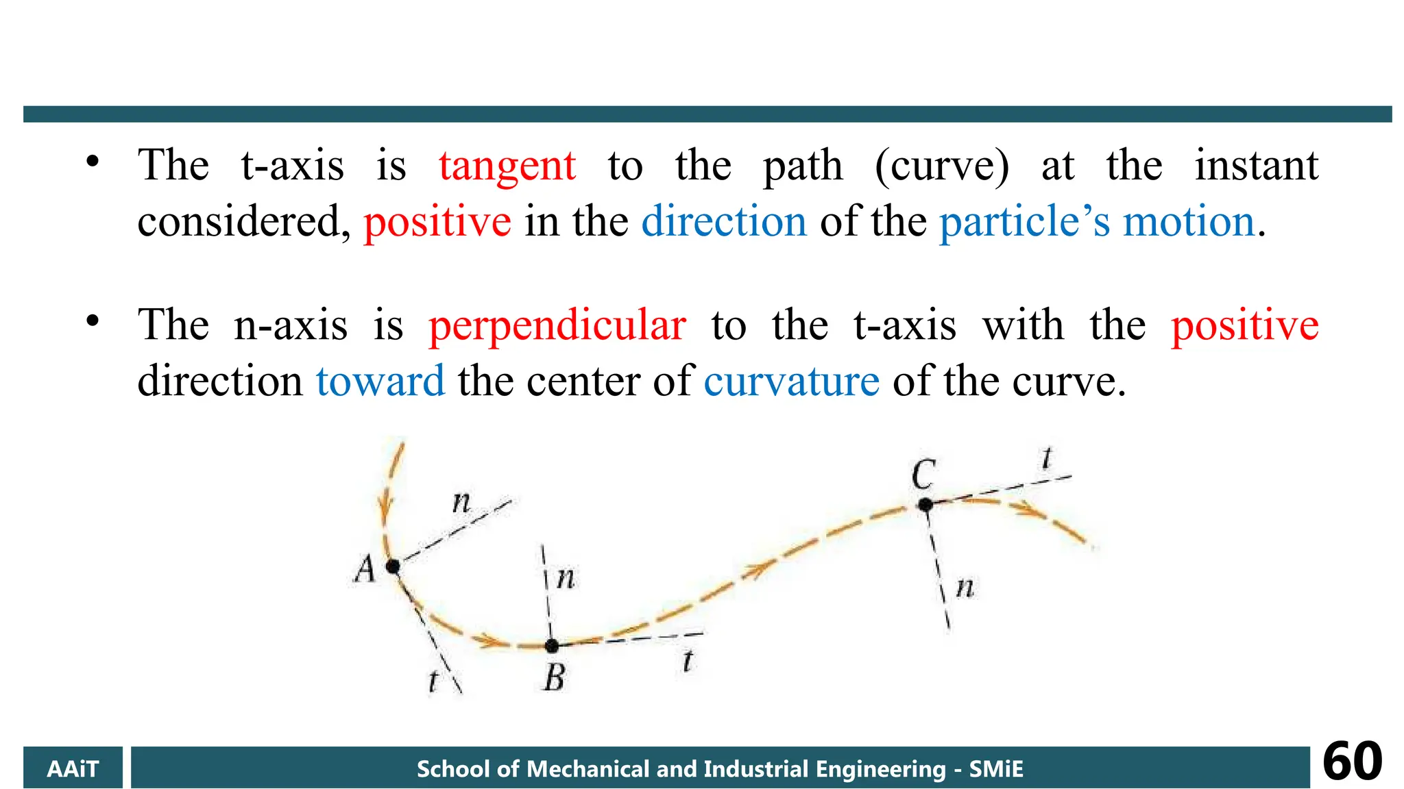 • The t-axis is tangent to the path (curve) at the instant
considered, positive in the direction of the particle’s motion.
• The n-axis is perpendicular to the t-axis with the positive
direction toward the center of curvature of the curve.
AAiT School of Mechanical and Industrial Engineering - SMiE 60
 