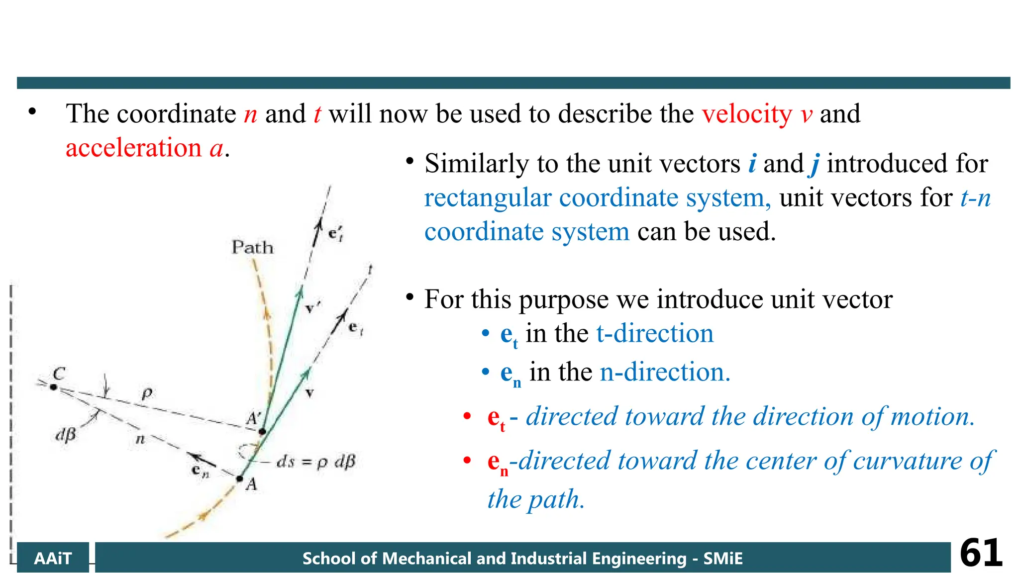 • The coordinate n and t will now be used to describe the velocity v and
acceleration a.
• Similarly to the unit vectors i and j introduced for
rectangular coordinate system, unit vectors for t-n
coordinate system can be used.
• For this purpose we introduce unit vector
• et in the t-direction
• en in the n-direction.
• et - directed toward the direction of motion.
• en-directed toward the center of curvature of
the path.
AAiT School of Mechanical and Industrial Engineering - SMiE 61
 