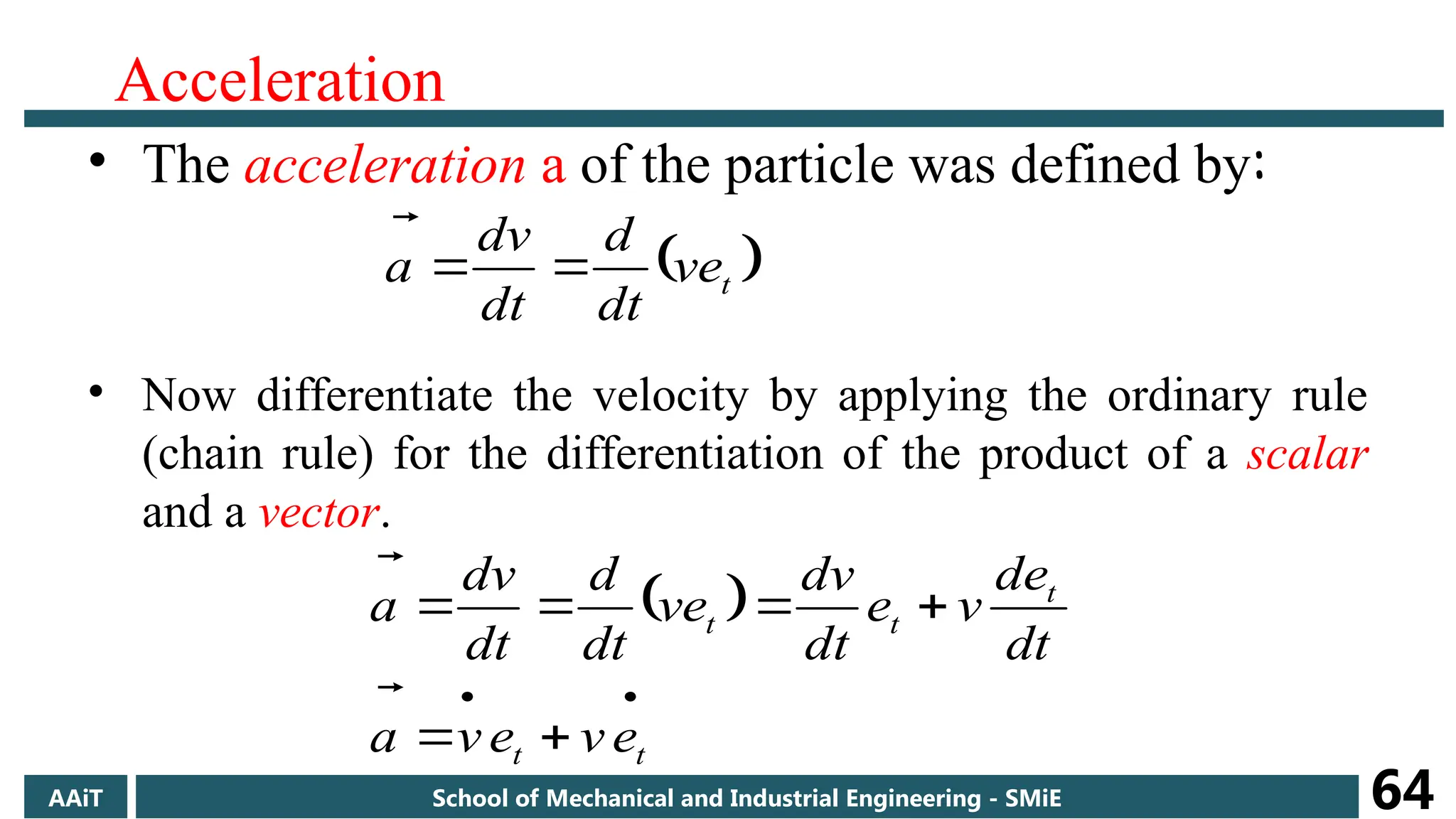 Acceleration
• The acceleration a of the particle was defined by:
• Now differentiate the velocity by applying the ordinary rule
(chain rule) for the differentiation of the product of a scalar
and a vector.
 
t
ve
dt
d
dt
dv
a 


 








t
t
t
t
t
e
v
e
v
a
dt
de
v
e
dt
dv
ve
dt
d
dt
dv
a


AAiT School of Mechanical and Industrial Engineering - SMiE 64
 