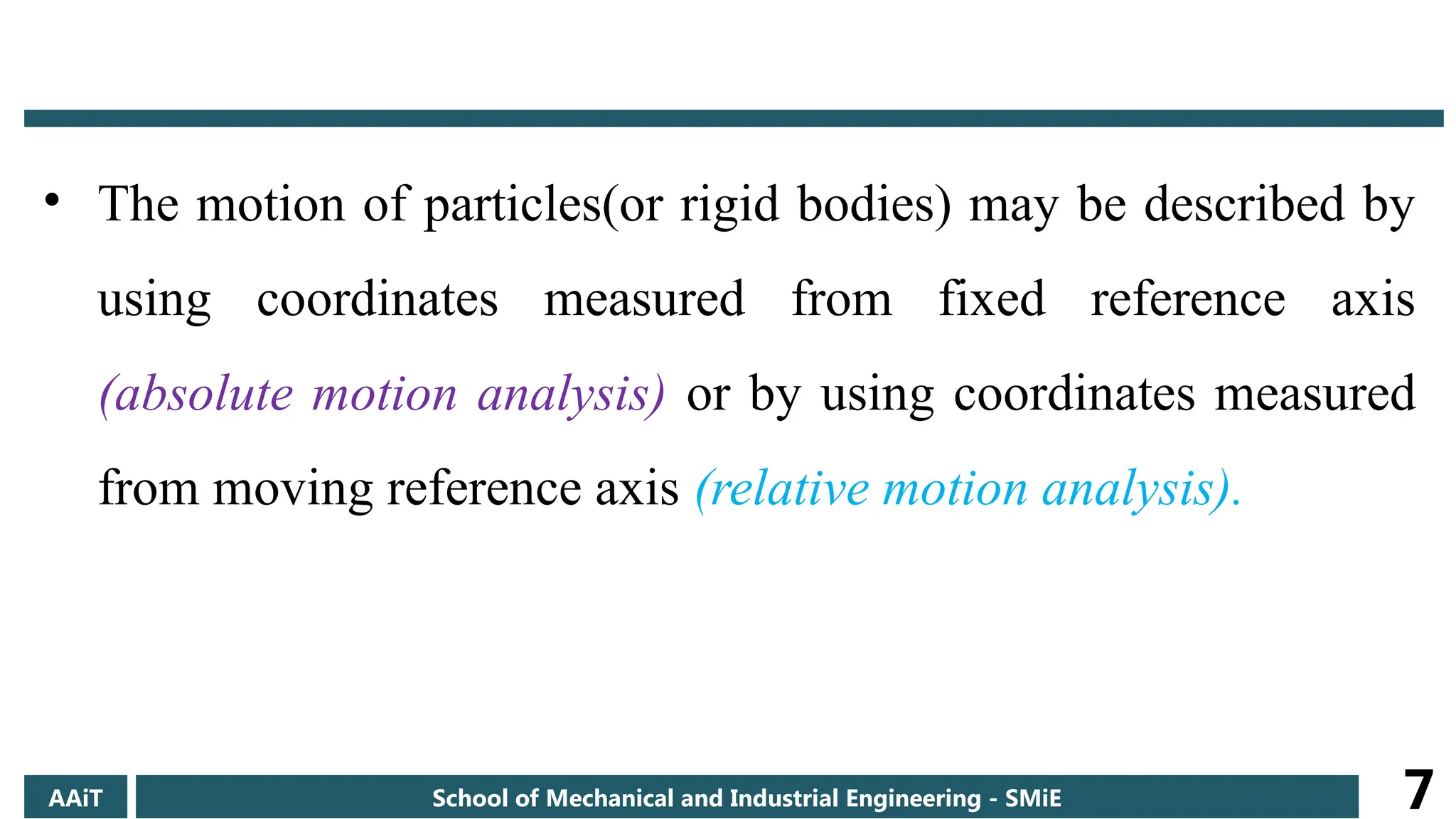 • The motion of particles(or rigid bodies) may be described by
using coordinates measured from fixed reference axis
(absolute motion analysis) or by using coordinates measured
from moving reference axis (relative motion analysis).
AAiT School of Mechanical and Industrial Engineering - SMiE 7
 