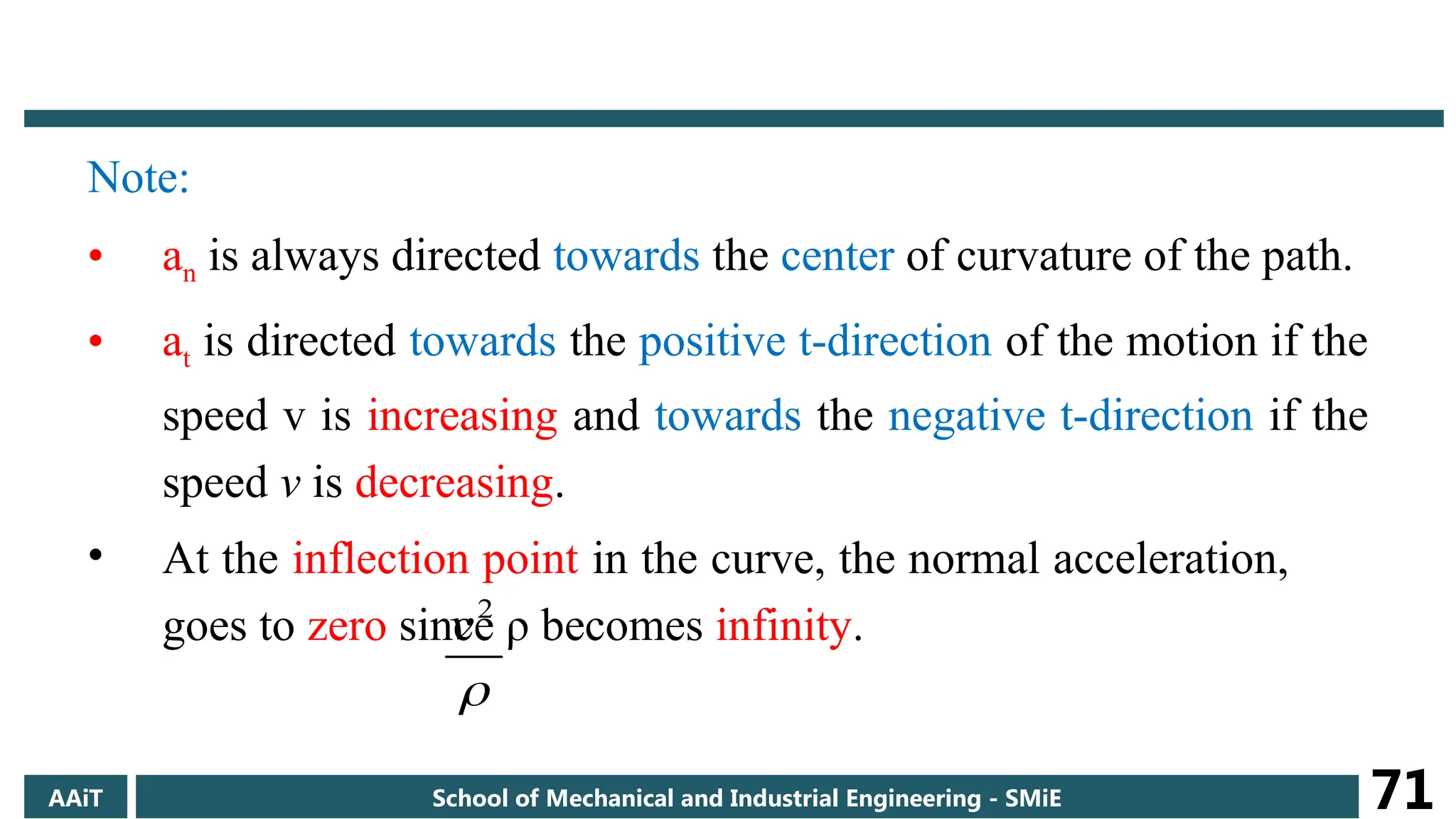 Note:
• an is always directed towards the center of curvature of the path.
• at is directed towards the positive t-direction of the motion if the
speed v is increasing and towards the negative t-direction if the
speed v is decreasing.
• At the inflection point in the curve, the normal acceleration,
goes to zero since ρ becomes infinity.

2
v
AAiT School of Mechanical and Industrial Engineering - SMiE 71
 