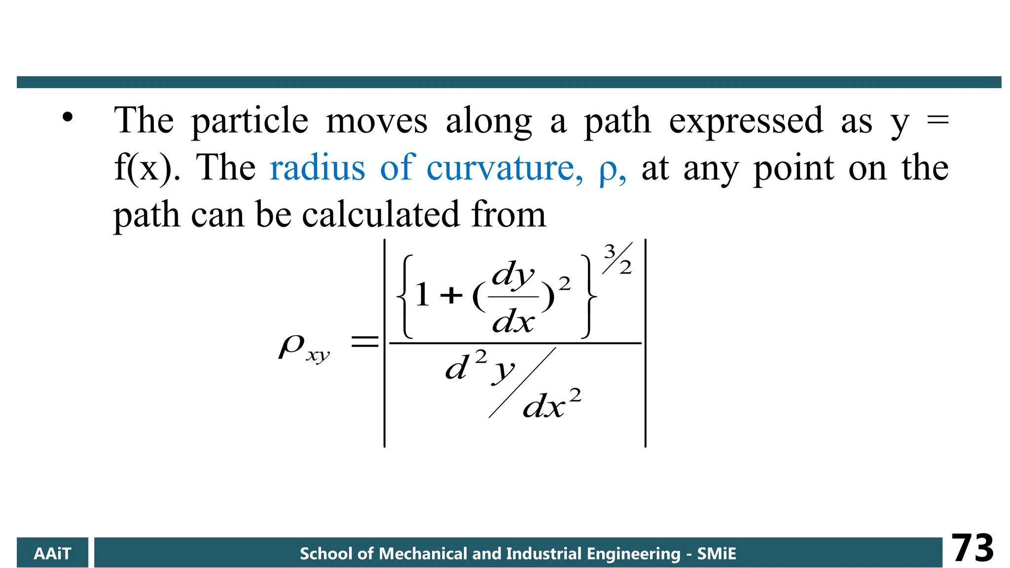 • The particle moves along a path expressed as y =
f(x). The radius of curvature, ρ, at any point on the
path can be calculated from
2
2
2
3
2
)
(
1
dx
y
d
dx
dy
xy









AAiT School of Mechanical and Industrial Engineering - SMiE 73
 
