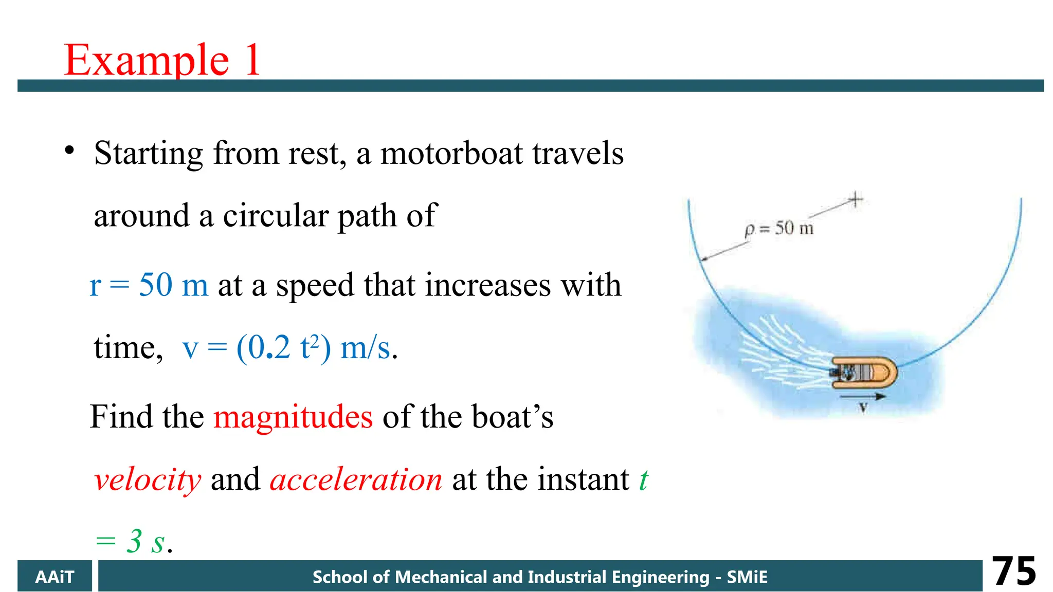 Example 1
• Starting from rest, a motorboat travels
around a circular path of
r = 50 m at a speed that increases with
time, v = (0.2 t2
) m/s.
Find the magnitudes of the boat’s
velocity and acceleration at the instant t
= 3 s.
AAiT School of Mechanical and Industrial Engineering - SMiE 75
 