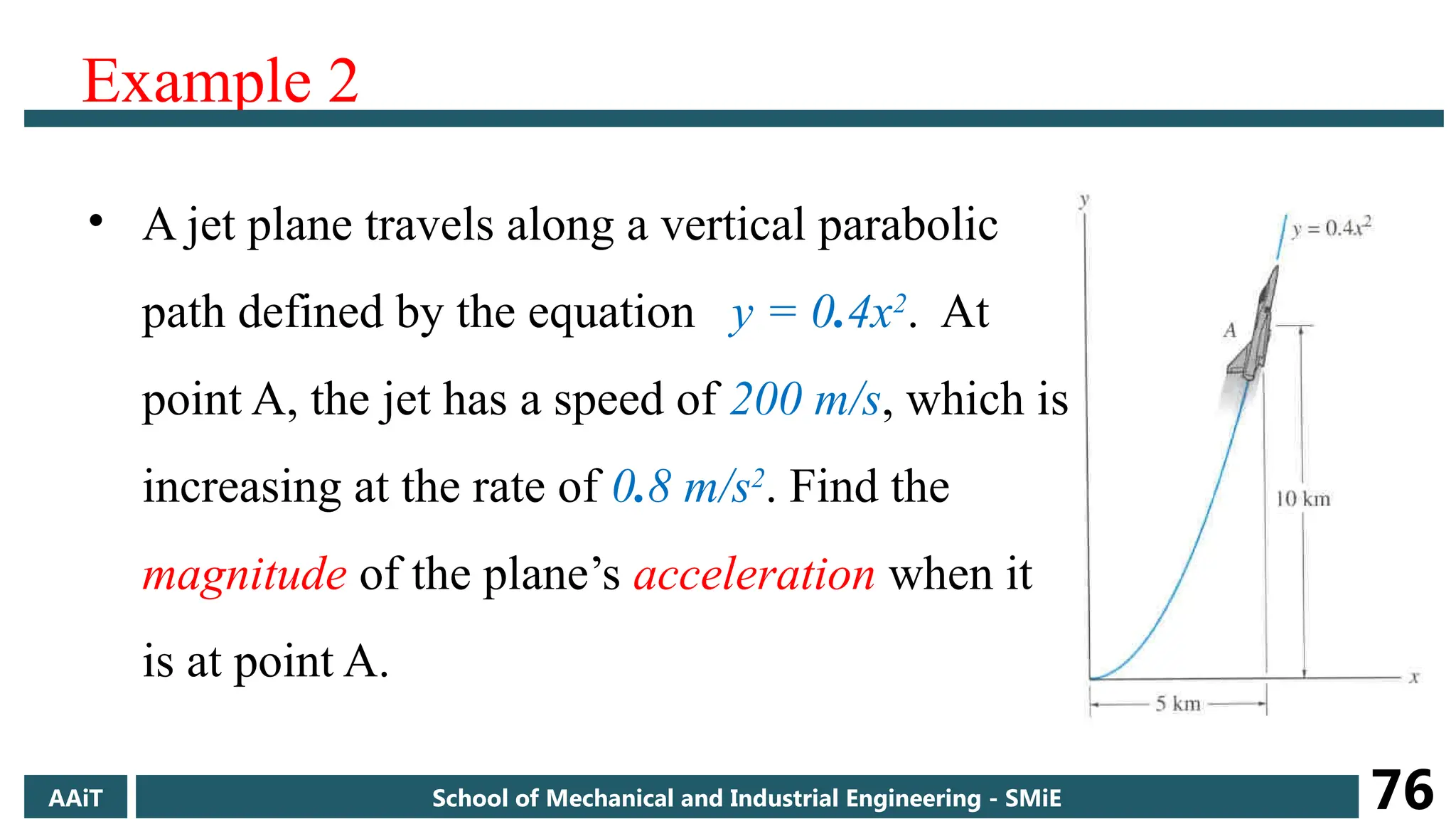 Example 2
• A jet plane travels along a vertical parabolic
path defined by the equation y = 0.4x2
. At
point A, the jet has a speed of 200 m/s, which is
increasing at the rate of 0.8 m/s2
. Find the
magnitude of the plane’s acceleration when it
is at point A.
AAiT School of Mechanical and Industrial Engineering - SMiE 76
 