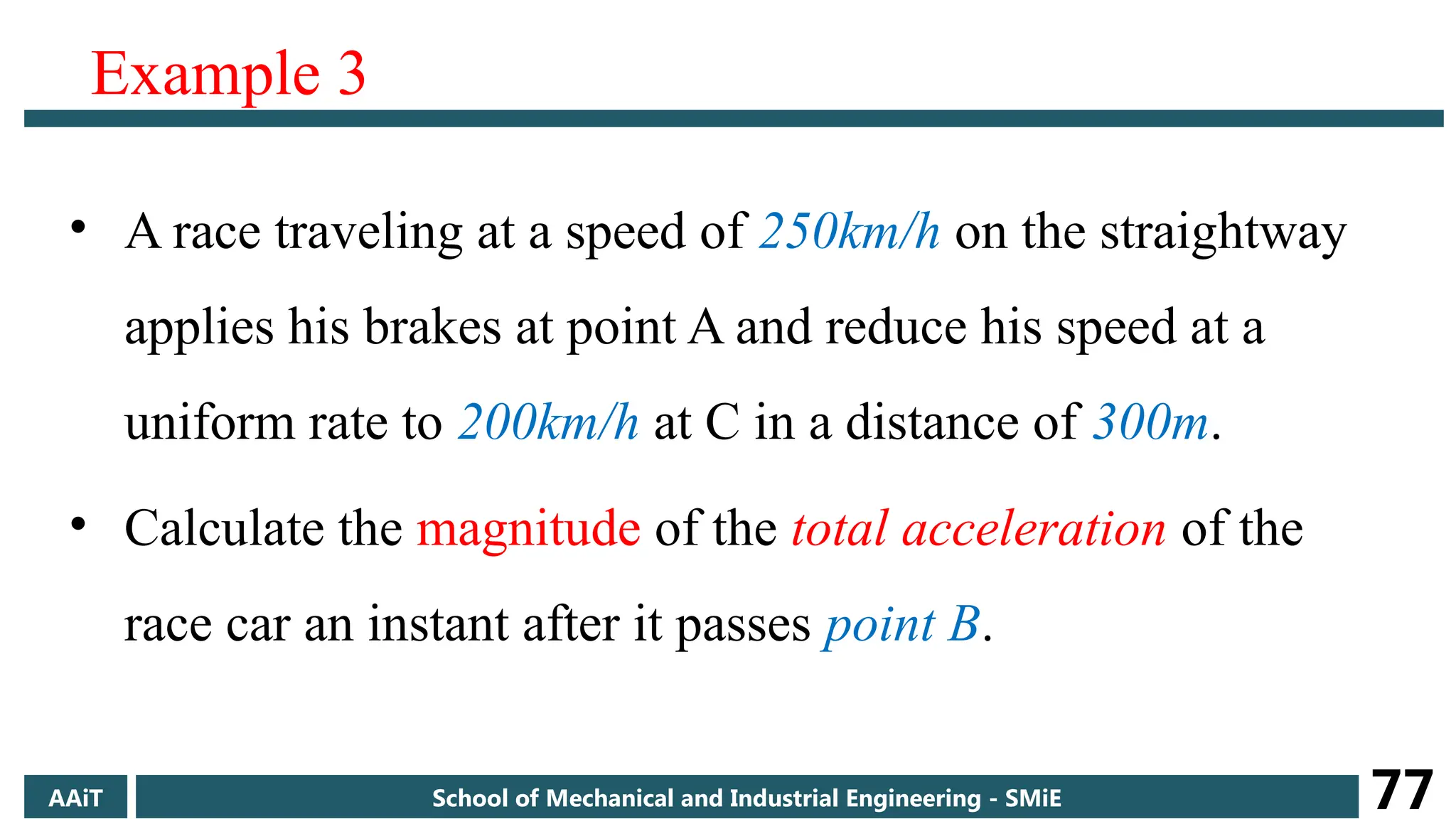 Example 3
• A race traveling at a speed of 250km/h on the straightway
applies his brakes at point A and reduce his speed at a
uniform rate to 200km/h at C in a distance of 300m.
• Calculate the magnitude of the total acceleration of the
race car an instant after it passes point B.
AAiT School of Mechanical and Industrial Engineering - SMiE 77
 
