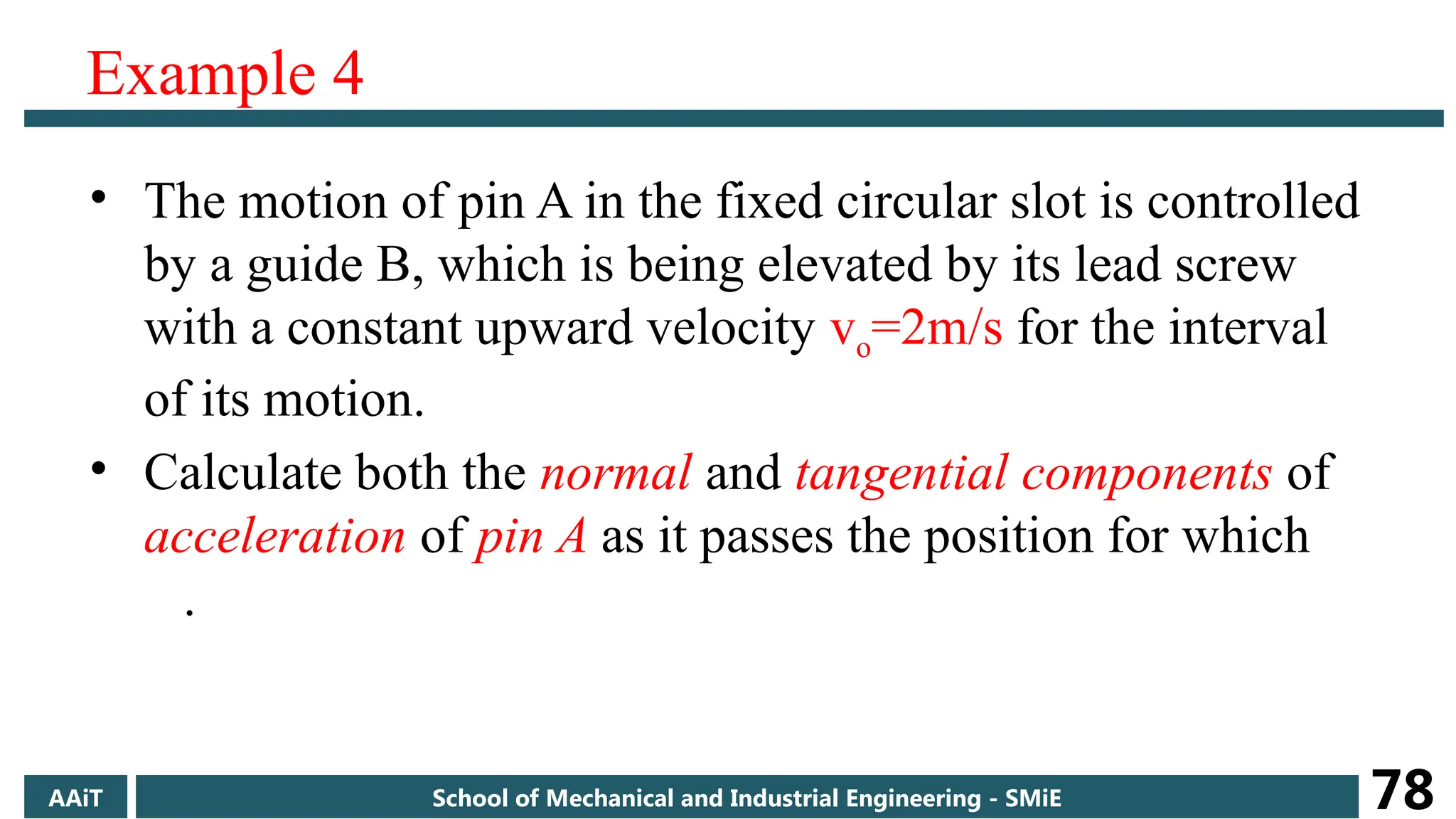 Example 4
• The motion of pin A in the fixed circular slot is controlled
by a guide B, which is being elevated by its lead screw
with a constant upward velocity vo=2m/s for the interval
of its motion.
• Calculate both the normal and tangential components of
acceleration of pin A as it passes the position for which
.
AAiT School of Mechanical and Industrial Engineering - SMiE 78
 