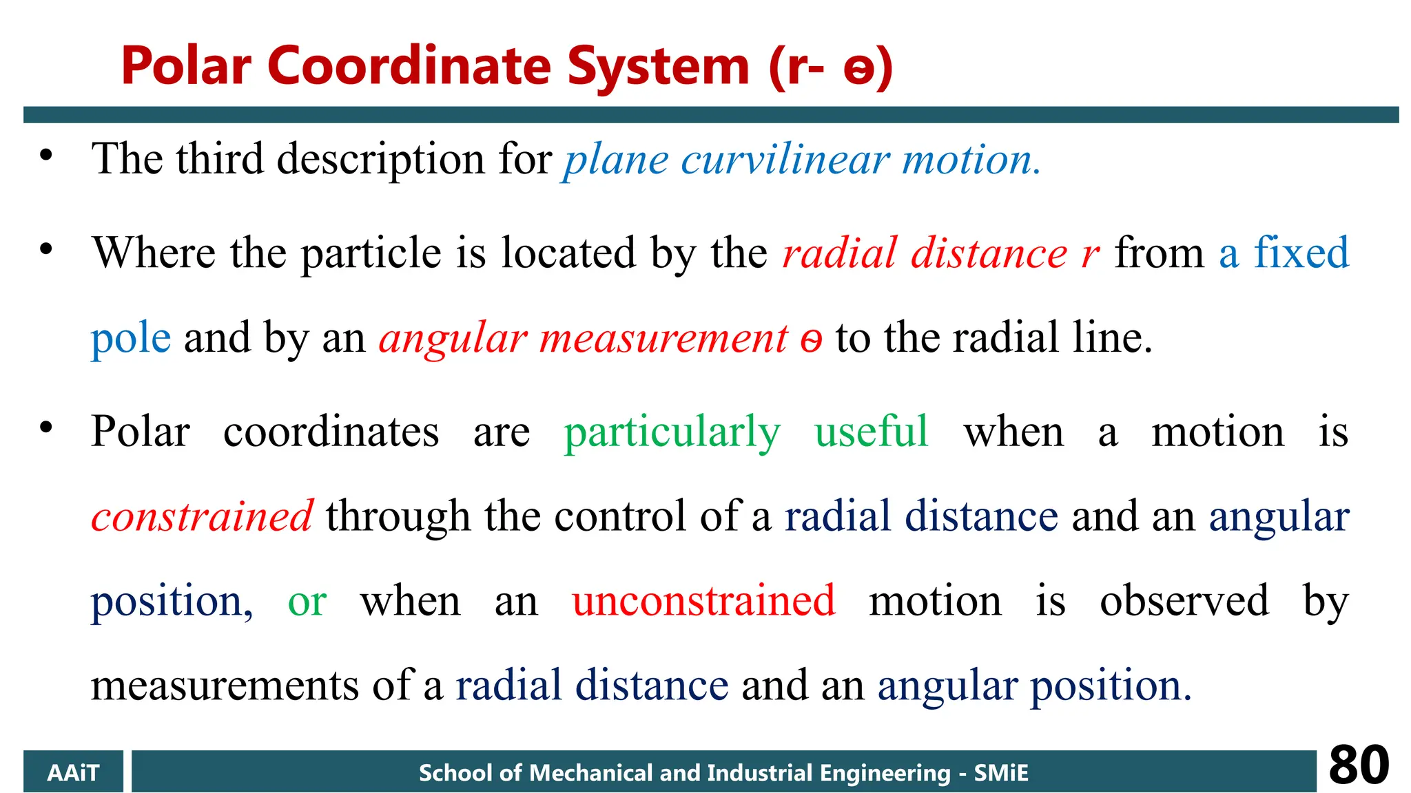 • The third description for plane curvilinear motion.
• Where the particle is located by the radial distance r from a fixed
pole and by an angular measurement ѳ to the radial line.
• Polar coordinates are particularly useful when a motion is
constrained through the control of a radial distance and an angular
position, or when an unconstrained motion is observed by
measurements of a radial distance and an angular position.
AAiT School of Mechanical and Industrial Engineering - SMiE 80
Polar Coordinate System (r- ѳ)
 