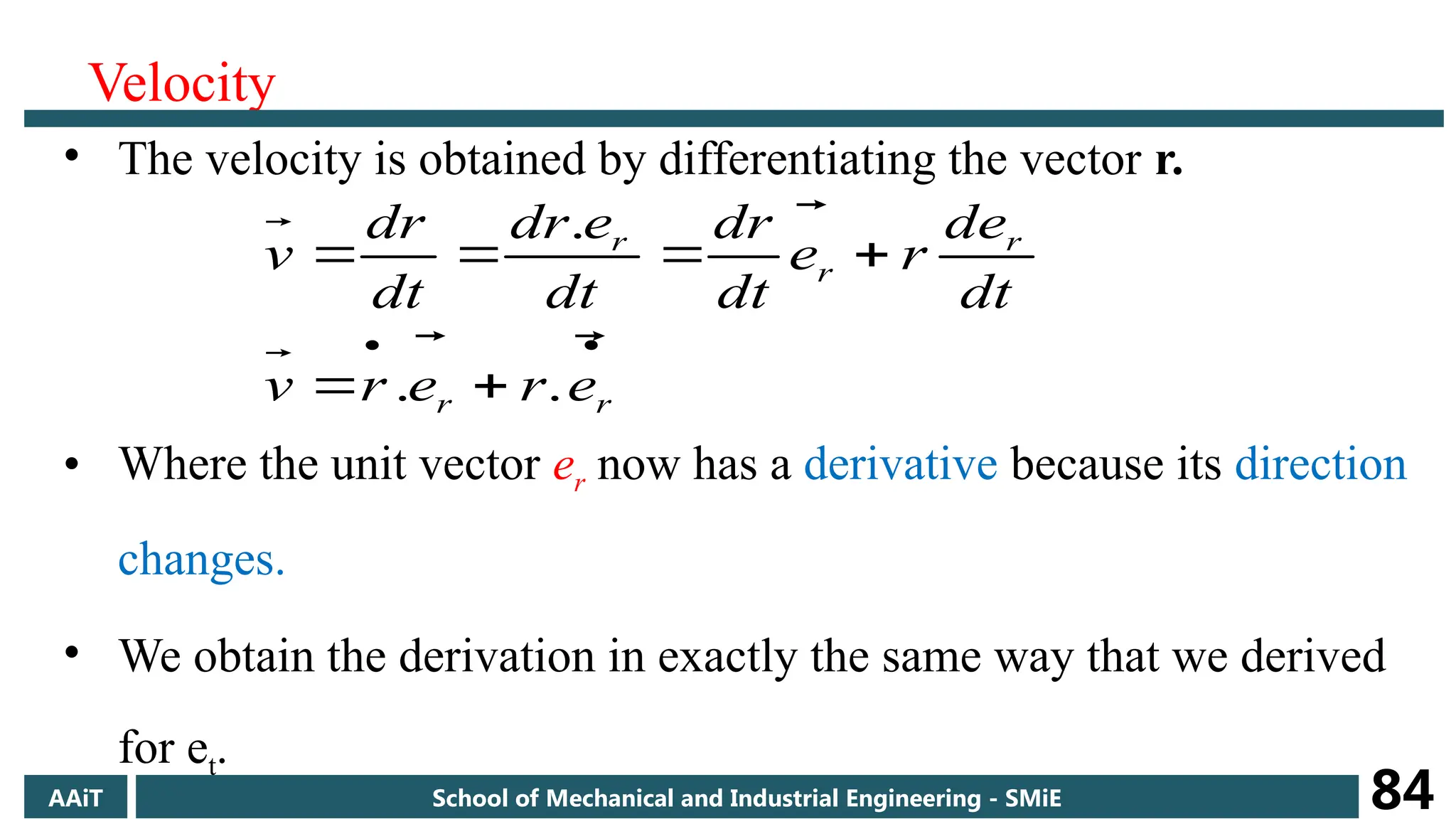 Velocity
• The velocity is obtained by differentiating the vector r.
• Where the unit vector er now has a derivative because its direction
changes.
• We obtain the derivation in exactly the same way that we derived
for et.








r
r
r
r
r
e
r
e
r
v
dt
e
d
r
e
dt
dr
dt
e
dr
dt
r
d
v






.
.
.
AAiT School of Mechanical and Industrial Engineering - SMiE 84
 