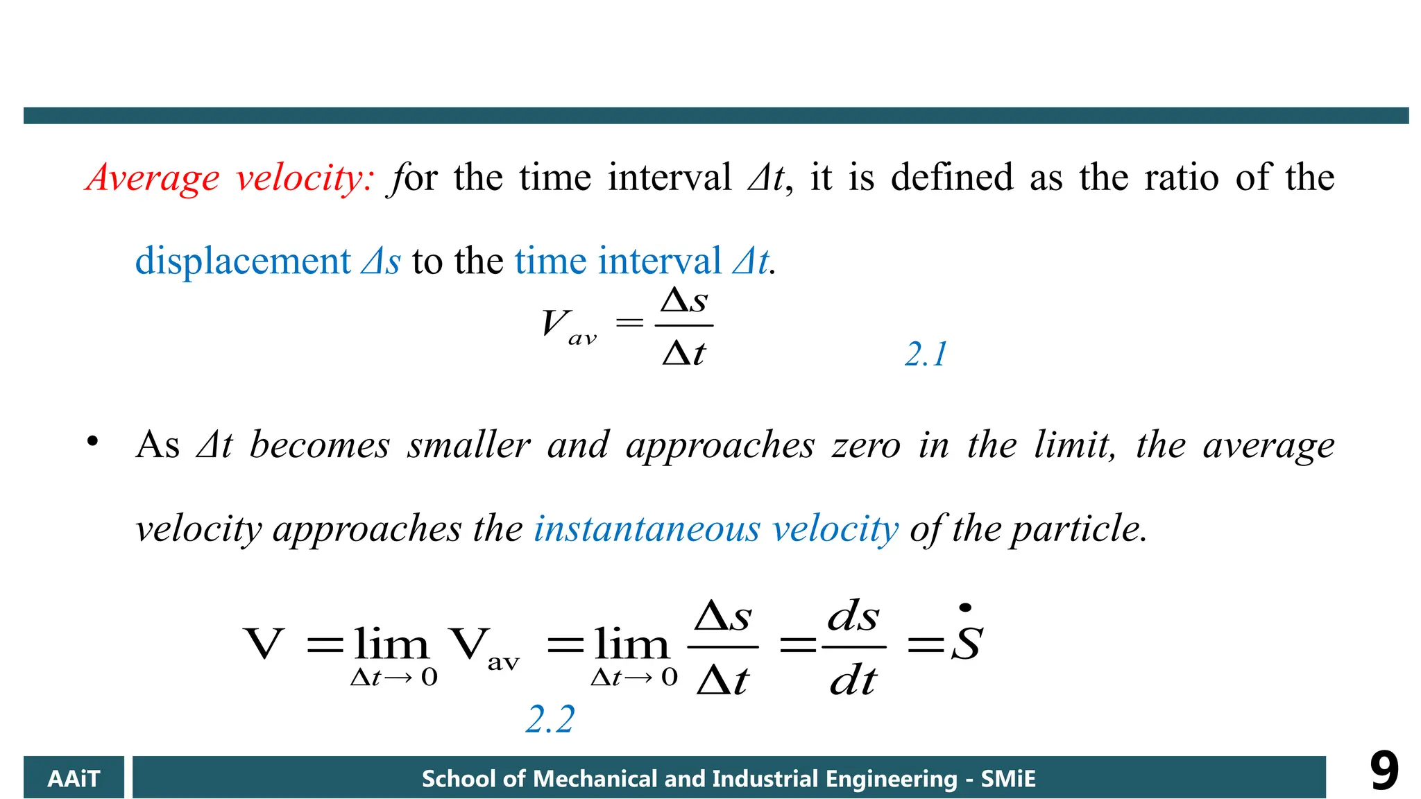 Average velocity: for the time interval Δt, it is defined as the ratio of the
displacement Δs to the time interval Δt.
2.1
• As Δt becomes smaller and approaches zero in the limit, the average
velocity approaches the instantaneous velocity of the particle.
2.2
t
s
=
Vav












 S
dt
ds
t
s
t
t 0
av
0
lim
V
lim
V
AAiT School of Mechanical and Industrial Engineering - SMiE 9
 