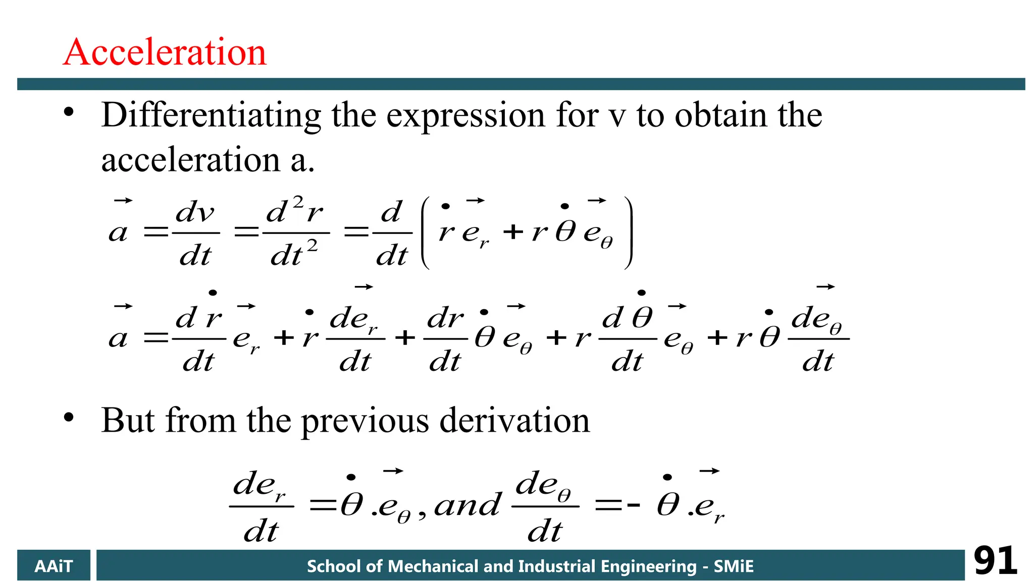 Acceleration
• Differentiating the expression for v to obtain the
acceleration a.
• But from the previous derivation
dt
e
d
r
e
dt
d
r
e
dt
dr
dt
e
d
r
e
dt
r
d
a
e
r
e
r
dt
d
dt
r
d
dt
v
d
a
r
r
r








































 2
2
r
r
e
dt
de
and
e
dt
de 

.
,
.




 
 

AAiT School of Mechanical and Industrial Engineering - SMiE 91
 