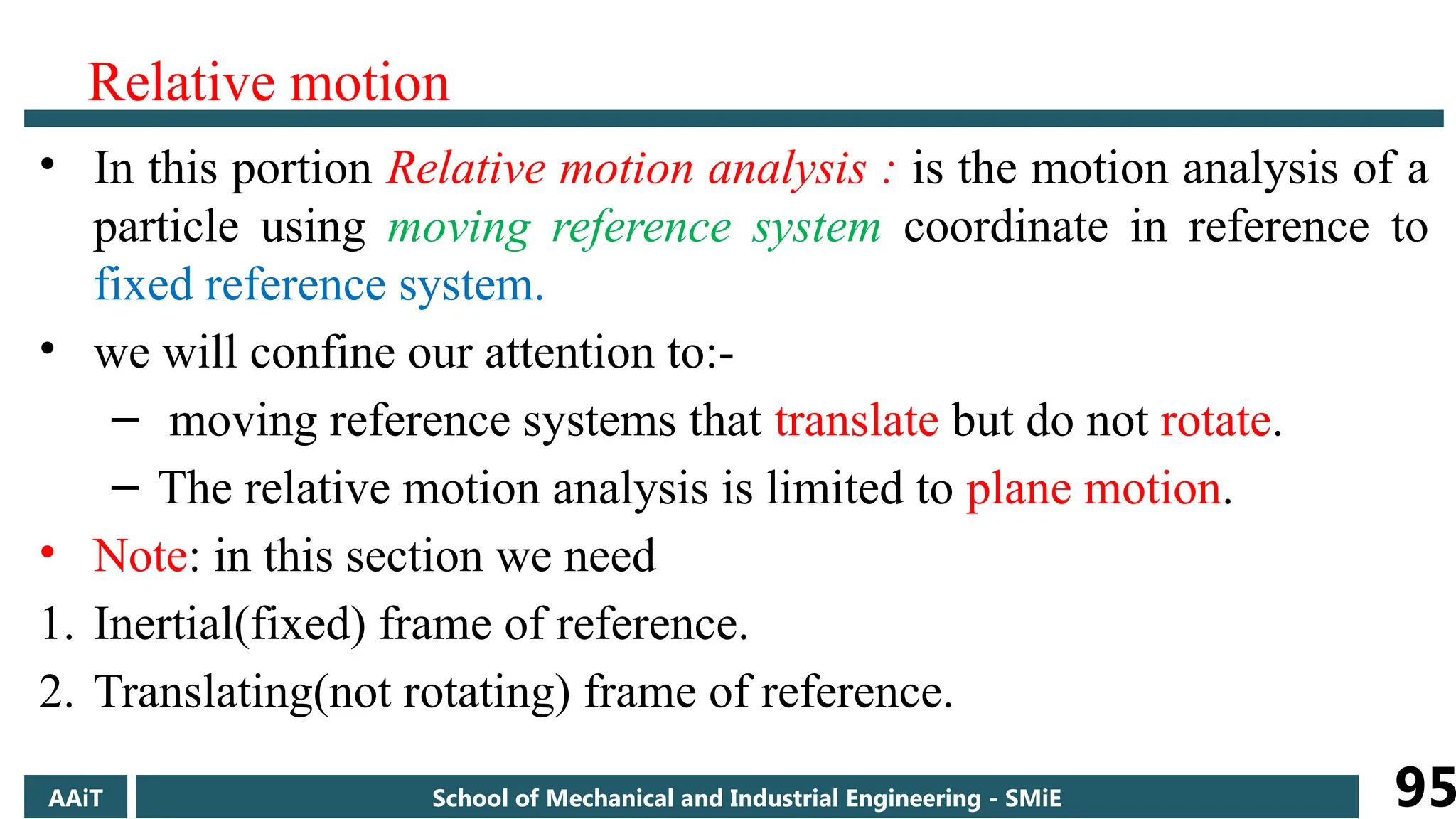 Relative motion
• In this portion Relative motion analysis : is the motion analysis of a
particle using moving reference system coordinate in reference to
fixed reference system.
• we will confine our attention to:-
– moving reference systems that translate but do not rotate.
– The relative motion analysis is limited to plane motion.
• Note: in this section we need
1. Inertial(fixed) frame of reference.
2. Translating(not rotating) frame of reference.
AAiT School of Mechanical and Industrial Engineering - SMiE 95
 