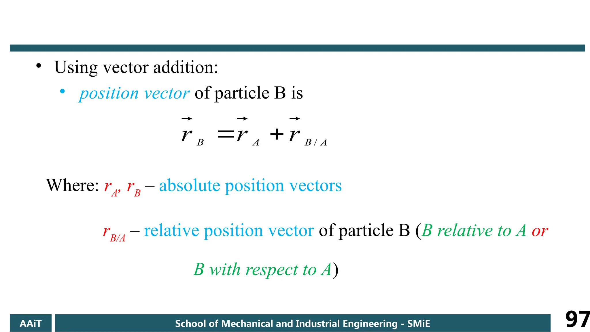 • Using vector addition:
• position vector of particle B is
Where: rA
, rB
– absolute position vectors
rB/A
– relative position vector of particle B (B relative to A or
B with respect to A)
A
B
A
B r
r
r /


AAiT School of Mechanical and Industrial Engineering - SMiE 97
 