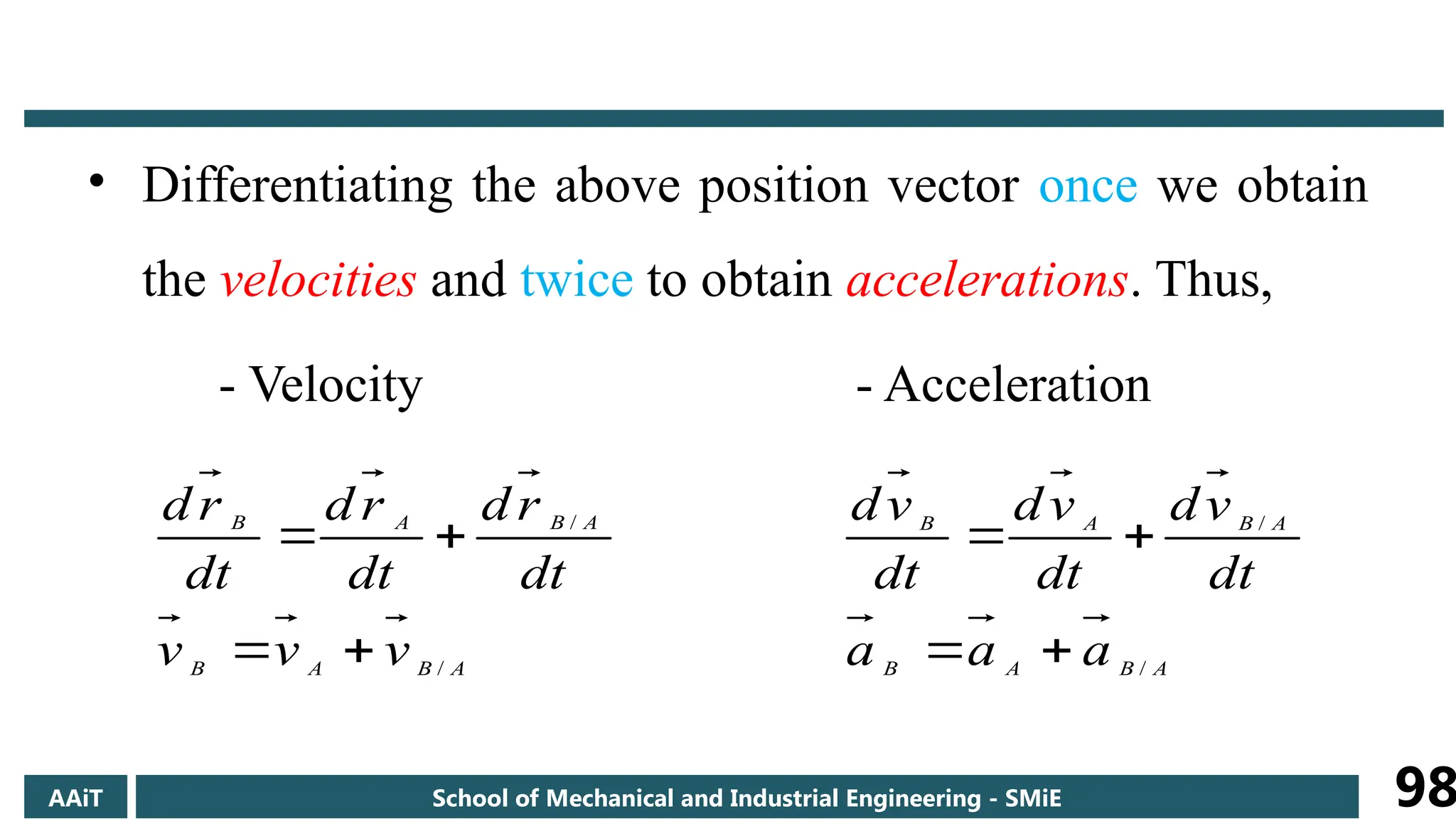• Differentiating the above position vector once we obtain
the velocities and twice to obtain accelerations. Thus,
- Velocity - Acceleration
A
B
A
B
A
B
A
B
v
v
v
dt
r
d
dt
r
d
dt
r
d
/
/




A
B
A
B
A
B
A
B
a
a
a
dt
v
d
dt
v
d
dt
v
d
/
/




AAiT School of Mechanical and Industrial Engineering - SMiE 98
 