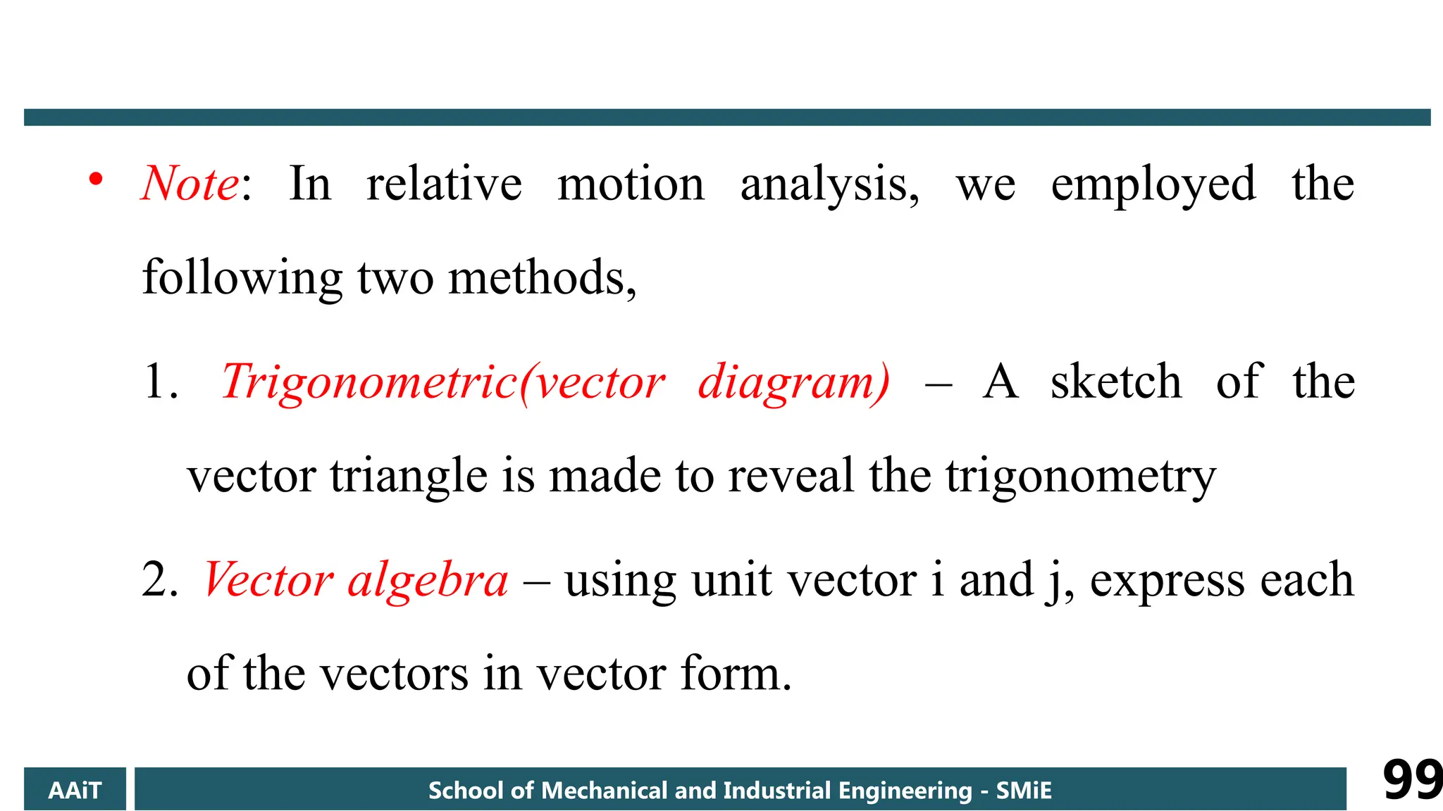 • Note: In relative motion analysis, we employed the
following two methods,
1. Trigonometric(vector diagram) – A sketch of the
vector triangle is made to reveal the trigonometry
2. Vector algebra – using unit vector i and j, express each
of the vectors in vector form.
AAiT School of Mechanical and Industrial Engineering - SMiE 99
 