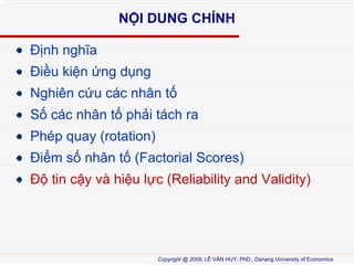 N?I DUNG CH?NH
??nh ngh?a
?i?u ki?n ?ng d?ng
Nghin c?u cc nh?n t?
S? cc nh?n t? ph?i tch ra
Php quay (rotation)
?i?m s? nh?n t? (Factorial Scores)
?? tin c?y v hi?u l?c (Reliability and Validity)

Copyright @ 2009, L? V?N HUY, PhD., Danang University of Economics

 