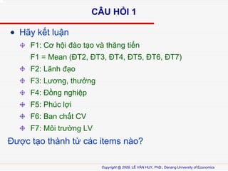 C?U H?I 1
H?y k?t lu?n
F1: C? h?i ?o t?o v th?ng ti?n
F1 = Mean (?T2, ?T3, ?T4, ?T5, ?T6, ?T7)
F2: L?nh ??o
F3: L??ng, th??ng
F4: ??ng nghi?p
F5: Phc l?i
F6: Ban ch?t CV
F7: M?i tr??ng LV

???c t?o thnh t? cc items no?
Copyright @ 2009, L? V?N HUY, PhD., Danang University of Economics

 