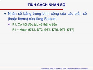 T?NH C?CH NH?N S?
Nh?n s? b?ng trung bnh c?ng c?a cc bi?n s?
(ho?c items) c?a t?ng Factors
F1: C? h?i ?o t?o v th?ng ti?n
F1 = Mean (?T2, ?T3, ?T4, ?T5, ?T6, ?T7)

Copyright @ 2009, L? V?N HUY, PhD., Danang University of Economics

 