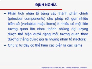 ??NH NGH?A
Ph?n tch nh?n t? b?ng cc thnh ph?n chnh
(principal components) cho php rt g?n nhi?u
bi?n s? (variables ho?c items) t nhi?u c m?t lin
t??ng quan l?n nhau thnh nh?ng ??i l??ng
???c th? hi?n d??i d?ng m?i t??ng quan theo
???ng th?ng ???c g?i l nh?ng nh?n t? (factors)
Ch ?: t? ??y c th? hi?n cc bi?n l cc items

Copyright @ 2009, L? V?N HUY, PhD., Danang University of Economics

 