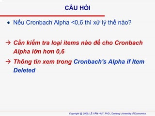 C?U H?I
N?u Cronbach Alpha <0,6 th x? l? th? no?
C?n ki?m tra lo?i items no ?? cho Cronbach
Alpha l?n h?n 0,6
Th?ng tin xem trong Cronbach's Alpha if Item
Deleted

Copyright @ 2009, L? V?N HUY, PhD., Danang University of Economics

 